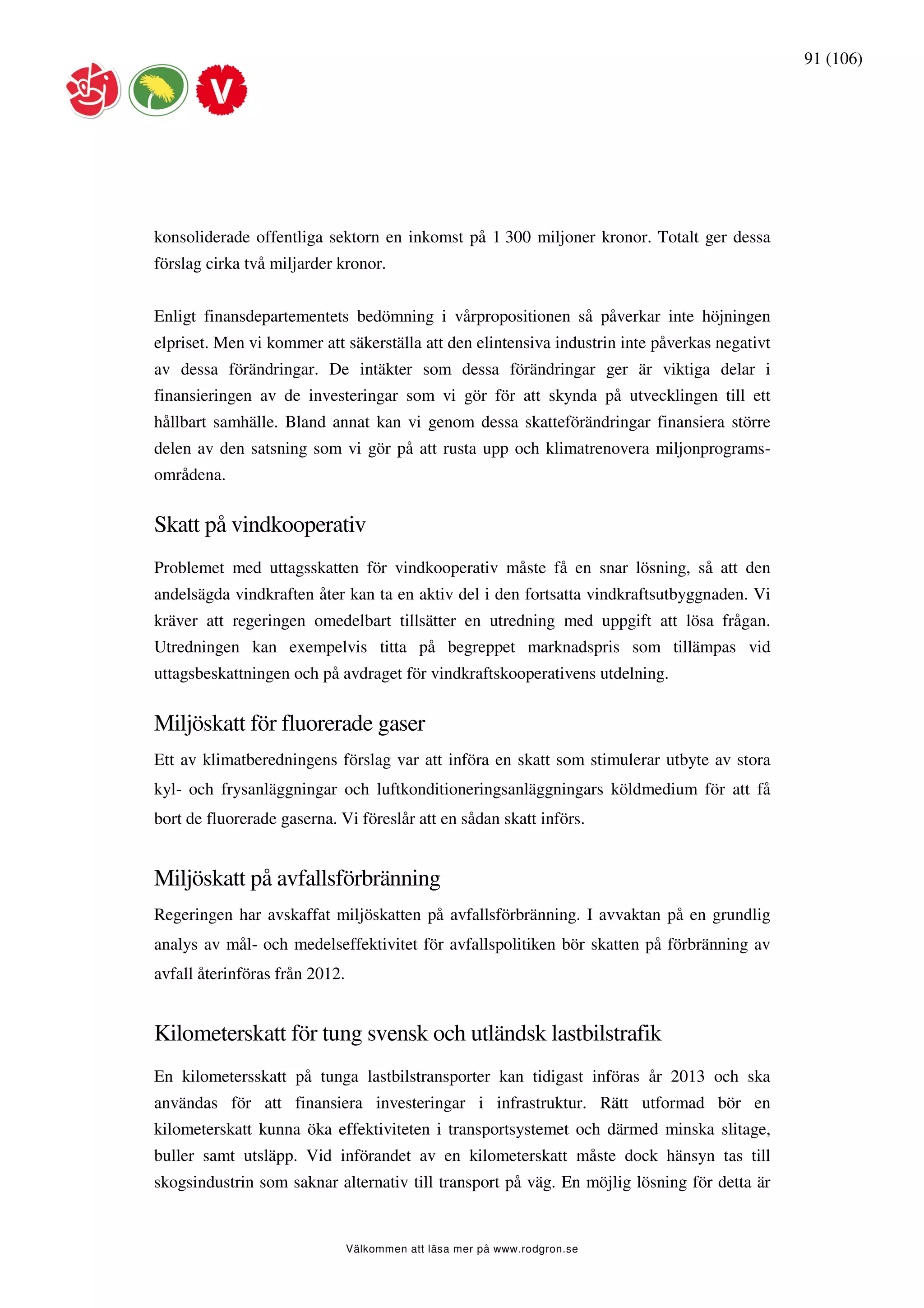 91 (106)




konsoliderade offentliga sektorn en inkomst på 1 300 miljoner kronor. Totalt ger dessa
förslag cirka två miljarder kronor.


Enligt finansdepartementets bedömning i vårpropositionen så påverkar inte höjningen
elpriset. Men vi kommer att säkerställa att den elintensiva industrin inte påverkas negativt
av dessa förändringar. De intäkter som dessa förändringar ger är viktiga delar i
finansieringen av de investeringar som vi gör för att skynda på utvecklingen till ett
hållbart samhälle. Bland annat kan vi genom dessa skatteförändringar finansiera större
delen av den satsning som vi gör på att rusta upp och klimatrenovera miljonprograms-
områdena.


Skatt på vindkooperativ
Problemet med uttagsskatten för vindkooperativ måste få en snar lösning, så att den
andelsägda vindkraften åter kan ta en aktiv del i den fortsatta vindkraftsutbyggnaden. Vi
kräver att regeringen omedelbart tillsätter en utredning med uppgift att lösa frågan.
Utredningen kan exempelvis titta på begreppet marknadspris som tillämpas vid
uttagsbeskattningen och på avdraget för vindkraftskooperativens utdelning.


Miljöskatt för fluorerade gaser
Ett av klimatberedningens förslag var att införa en skatt som stimulerar utbyte av stora
kyl- och frysanläggningar och luftkonditioneringsanläggningars köldmedium för att få
bort de fluorerade gaserna. Vi föreslår att en sådan skatt införs.


Miljöskatt på avfallsförbränning
Regeringen har avskaffat miljöskatten på avfallsförbränning. I avvaktan på en grundlig
analys av mål- och medelseffektivitet för avfallspolitiken bör skatten på förbränning av
avfall återinföras från 2012.


Kilometerskatt för tung svensk och utländsk lastbilstrafik
En kilometersskatt på tunga lastbilstransporter kan tidigast införas år 2013 och ska
användas för att finansiera investeringar i infrastruktur. Rätt utformad bör en
kilometerskatt kunna öka effektiviteten i transportsystemet och därmed minska slitage,
buller samt utsläpp. Vid införandet av en kilometerskatt måste dock hänsyn tas till
skogsindustrin som saknar alternativ till transport på väg. En möjlig lösning för detta är


                                Välkommen att läsa mer på www.rodgron.se
 