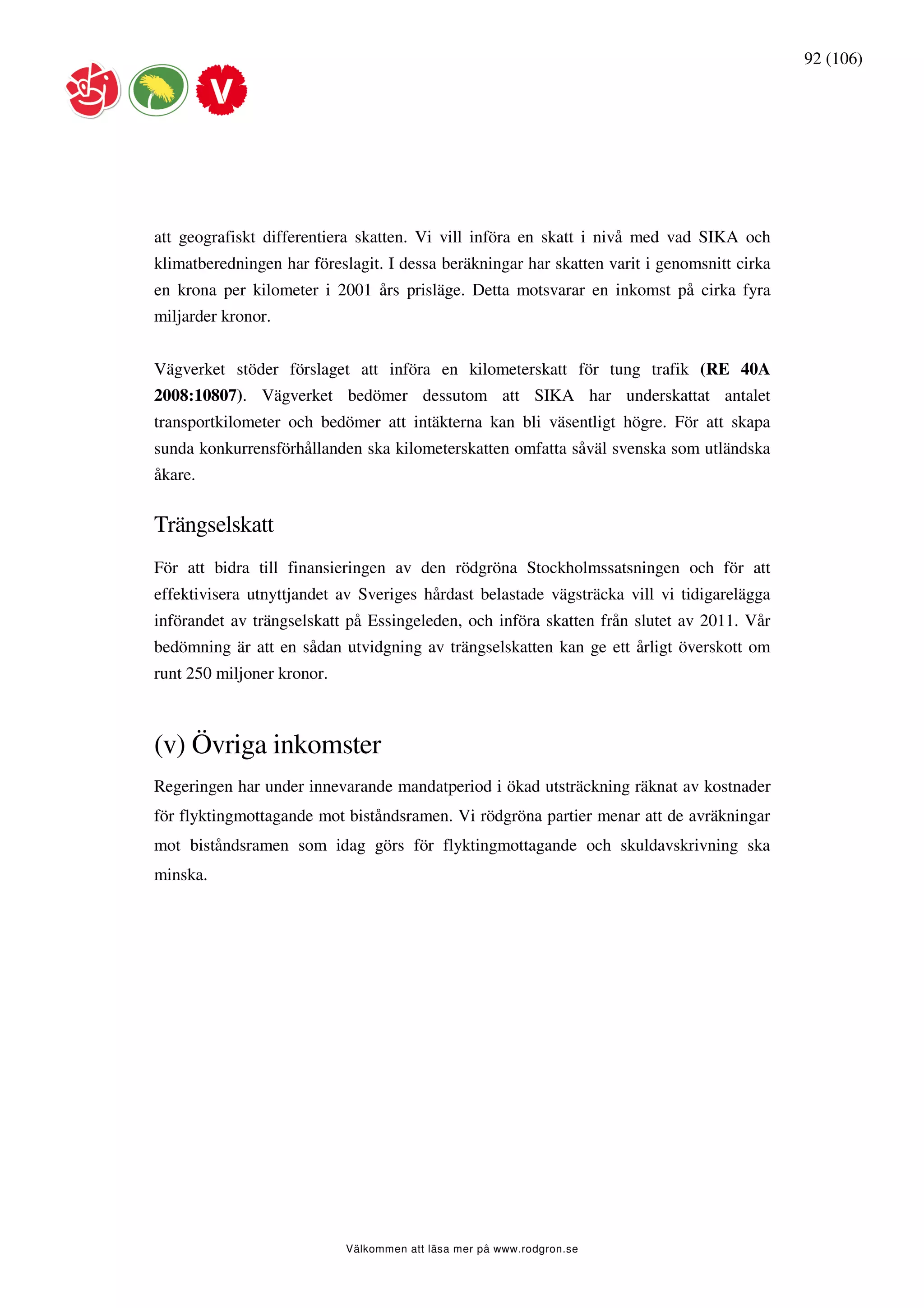 92 (106)




att geografiskt differentiera skatten. Vi vill införa en skatt i nivå med vad SIKA och
klimatberedningen har föreslagit. I dessa beräkningar har skatten varit i genomsnitt cirka
en krona per kilometer i 2001 års prisläge. Detta motsvarar en inkomst på cirka fyra
miljarder kronor.


Vägverket stöder förslaget att införa en kilometerskatt för tung trafik (RE 40A
2008:10807). Vägverket bedömer dessutom att SIKA har underskattat antalet
transportkilometer och bedömer att intäkterna kan bli väsentligt högre. För att skapa
sunda konkurrensförhållanden ska kilometerskatten omfatta såväl svenska som utländska
åkare.


Trängselskatt
För att bidra till finansieringen av den rödgröna Stockholmssatsningen och för att
effektivisera utnyttjandet av Sveriges hårdast belastade vägsträcka vill vi tidigarelägga
införandet av trängselskatt på Essingeleden, och införa skatten från slutet av 2011. Vår
bedömning är att en sådan utvidgning av trängselskatten kan ge ett årligt överskott om
runt 250 miljoner kronor.



(v) Övriga inkomster
Regeringen har under innevarande mandatperiod i ökad utsträckning räknat av kostnader
för flyktingmottagande mot biståndsramen. Vi rödgröna partier menar att de avräkningar
mot biståndsramen som idag görs för flyktingmottagande och skuldavskrivning ska
minska.




                            Välkommen att läsa mer på www.rodgron.se
 