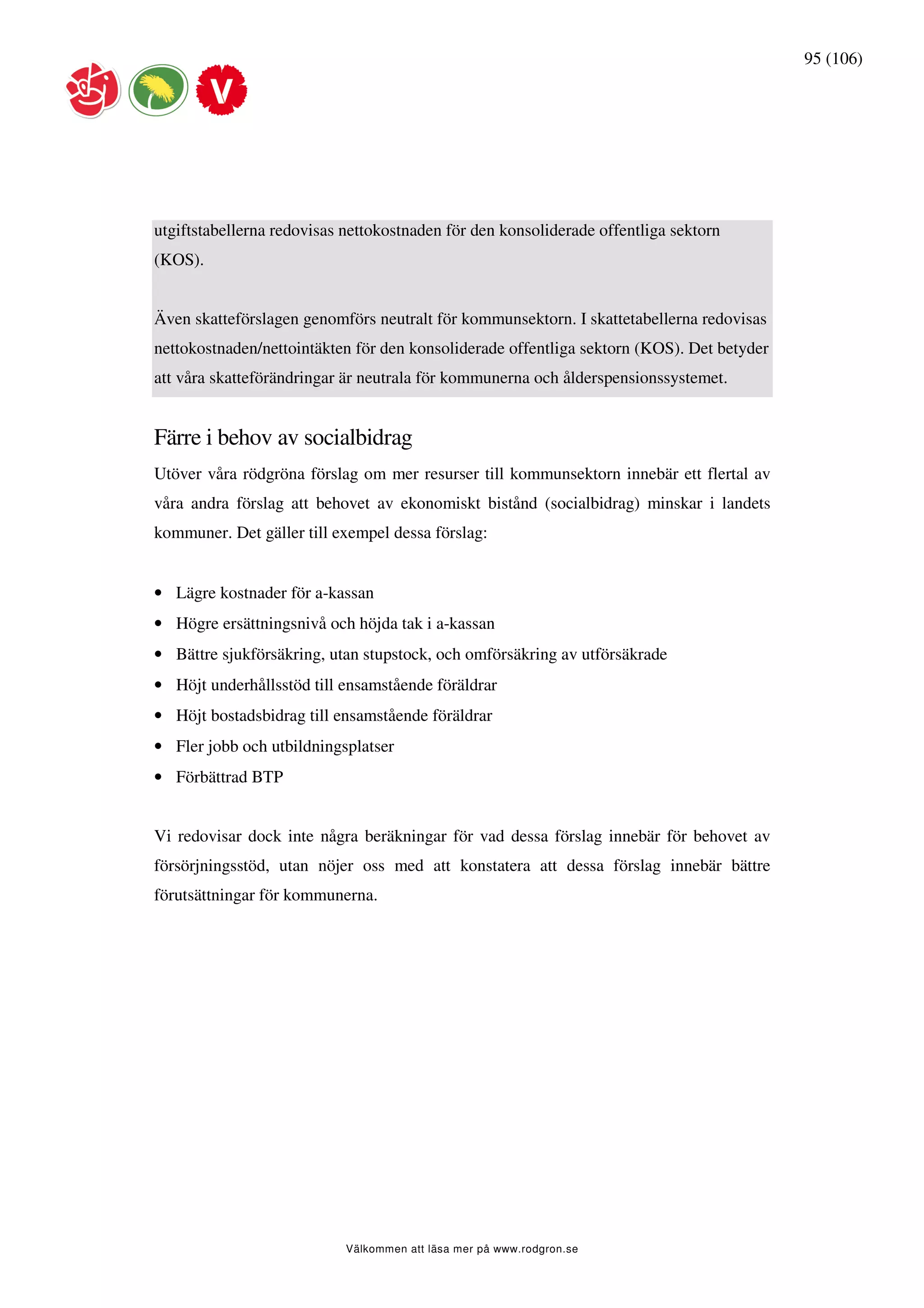 95 (106)




utgiftstabellerna redovisas nettokostnaden för den konsoliderade offentliga sektorn
(KOS).


Även skatteförslagen genomförs neutralt för kommunsektorn. I skattetabellerna redovisas
nettokostnaden/nettointäkten för den konsoliderade offentliga sektorn (KOS). Det betyder
att våra skatteförändringar är neutrala för kommunerna och ålderspensionssystemet.


Färre i behov av socialbidrag
Utöver våra rödgröna förslag om mer resurser till kommunsektorn innebär ett flertal av
våra andra förslag att behovet av ekonomiskt bistånd (socialbidrag) minskar i landets
kommuner. Det gäller till exempel dessa förslag:


• Lägre kostnader för a-kassan
• Högre ersättningsnivå och höjda tak i a-kassan
• Bättre sjukförsäkring, utan stupstock, och omförsäkring av utförsäkrade
• Höjt underhållsstöd till ensamstående föräldrar
• Höjt bostadsbidrag till ensamstående föräldrar
• Fler jobb och utbildningsplatser
• Förbättrad BTP


Vi redovisar dock inte några beräkningar för vad dessa förslag innebär för behovet av
försörjningsstöd, utan nöjer oss med att konstatera att dessa förslag innebär bättre
förutsättningar för kommunerna.




                            Välkommen att läsa mer på www.rodgron.se
 