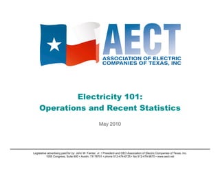 Electricity 101:
    Operations and Recent Statistics
                                                     May 2010




Legislative advertising paid for by: John W. Fainter, Jr. • President and CEO Association of Electric Companies of Texas, Inc.
           1005 Congress, Suite 600 • Austin, TX 78701 • phone 512-474-6725 • fax 512-474-9670 • www.aect.net
 