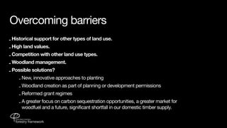 Overcoming barriers
- Historical support for other types of land use.
- High land values.
- Competition with other land use types.
- Woodland management.
- Possible solutions?
    - New, innovative approaches to planting
    - Woodland creation as part of planning or development permissions
    - Reformed grant regimes
    - A greater focus on carbon sequestration opportunities, a greater market for
      woodfuel and a future, significant shortfall in our domestic timber supply.
 