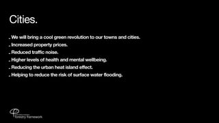 Cities.
- We will bring a cool green revolution to our towns and cities.
- Increased property prices.
- Reduced traffic noise.
- Higher levels of health and mental wellbeing.
- Reducing the urban heat island effect.
- Helping to reduce the risk of surface water flooding.
 