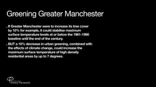 Greening Greater Manchester
- If Greater Manchester were to increase its tree cover
  by 10% for example, it could stabilise maximum
  surface temperature levels at or below the 1961-1990
  baseline until the end of the century.
- BUT a 10% decrease in urban greening, combined with
  the effects of climate change, could increase the
  maximum surface temperature of high density
  residential areas by up to 7 degrees.
 