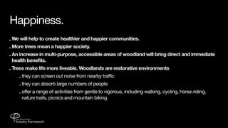 Happiness.
- We will help to create healthier and happier communities.
- More trees mean a happier society.
- An increase in multi-purpose, accessible areas of woodland will bring direct and immediate
  health benefits.
- Trees make life more liveable. Woodlands are restorative environments
     - they can screen out noise from nearby traffic
    - they can absorb large numbers of people
    - offer a range of activities from gentle to vigorous, including walking, cycling, horse-riding,
      nature trails, picnics and mountain biking.
 