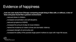 Evidence of happiness
- Just one case study from Chicago comparing people living in flats with, or without, a view of
  trees and grass found that a greener environment:
    - reduced stress in children;
    - increased concentration and self discipline;
    - reduced symptoms of ADHD;
    - increased the amount of play for local children;
    - halved the incidence of violent crimes and domestic violence;
    - increased strength of community and
    - increased the ability of the poorest single parent mothers to cope with major life issues.
 