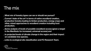 The mix
- What mix of forestry types can we or should we pursue?
- Current ‘state of the art’ in terms of native woodland creation,
  productive forestry leading to timber production, energy crops and
  other, mixed approaches to woodland creation including food
  production.
- Some analysis of levels of possible woodland access (given a target
  in the Manifesto for increased, universal access) and
- to projected levels of climate change in the region and their impact
  on candidate tree species.
- Links to ecological site classification and FC Research Team.
 