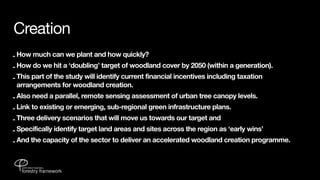 Creation
- How much can we plant and how quickly?
- How do we hit a ‘doubling’ target of woodland cover by 2050 (within a generation).
- This part of the study will identify current financial incentives including taxation
  arrangements for woodland creation.
- Also need a parallel, remote sensing assessment of urban tree canopy levels.
- Link to existing or emerging, sub-regional green infrastructure plans.
- Three delivery scenarios that will move us towards our target and
- Specifically identify target land areas and sites across the region as ‘early wins’
- And the capacity of the sector to deliver an accelerated woodland creation programme.
 