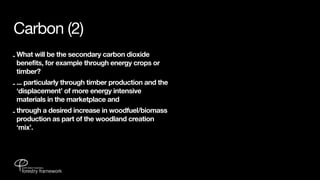 Carbon (2)
- What will be the secondary carbon dioxide
  benefits, for example through energy crops or
  timber?
- ... particularly through timber production and the
  ‘displacement’ of more energy intensive
  materials in the marketplace and
- through a desired increase in woodfuel/biomass
  production as part of the woodland creation
  ‘mix’.
 