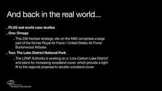 And back in the real world...
- PLUS real world case studies
- One: Omega
    - This 230 hectare strategic site on the M62 comprises a large
      part of the former Royal Air Force / United States Air Force
      Burtonwood Airbase.
- Two: The Lake District National Park
    - The LDNP Authority is working on a ‘Low Carbon Lake District’
      and plans for increasing woodland cover, which provide a tight
      fit to the regional proposal to double woodland cover.
 