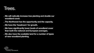Trees.
- We will radically increase tree planting and double our
  woodland cover.
- The Northwest has the opportunity and the capacity.
- We have the ‘headroom’ for growth.
- We have significantly lower levels of woodland cover
  than both the national and European averages.
- We also have the available land for a number of types
  of new woodland planting.
 