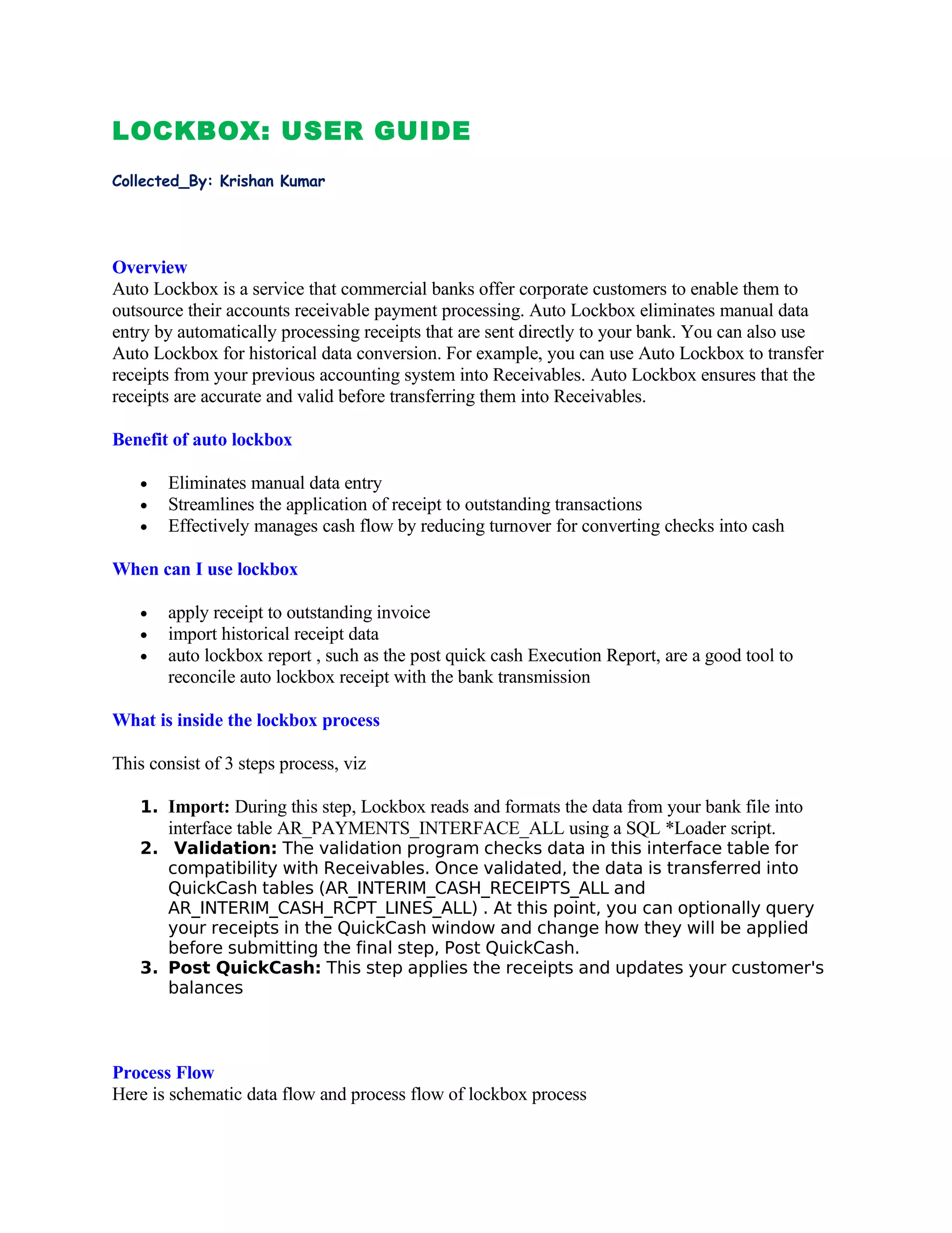 LOCKBOX: USER GUIDE
Collected_By: Krishan Kumar




Overview
Auto Lockbox is a service that commercial banks offer corporate customers to enable them to
outsource their accounts receivable payment processing. Auto Lockbox eliminates manual data
entry by automatically processing receipts that are sent directly to your bank. You can also use
Auto Lockbox for historical data conversion. For example, you can use Auto Lockbox to transfer
receipts from your previous accounting system into Receivables. Auto Lockbox ensures that the
receipts are accurate and valid before transferring them into Receivables.

Benefit of auto lockbox

   •   Eliminates manual data entry
   •   Streamlines the application of receipt to outstanding transactions
   •   Effectively manages cash flow by reducing turnover for converting checks into cash

When can I use lockbox

   •   apply receipt to outstanding invoice
   •   import historical receipt data
   •   auto lockbox report , such as the post quick cash Execution Report, are a good tool to
       reconcile auto lockbox receipt with the bank transmission

What is inside the lockbox process

This consist of 3 steps process, viz

   1. Import: During this step, Lockbox reads and formats the data from your bank file into
       interface table AR_PAYMENTS_INTERFACE_ALL using a SQL *Loader script.
   2. Validation: The validation program checks data in this interface table for
      compatibility with Receivables. Once validated, the data is transferred into
      QuickCash tables (AR_INTERIM_CASH_RECEIPTS_ALL and
      AR_INTERIM_CASH_RCPT_LINES_ALL) . At this point, you can optionally query
      your receipts in the QuickCash window and change how they will be applied
      before submitting the final step, Post QuickCash.
   3. Post QuickCash: This step applies the receipts and updates your customer's
      balances



Process Flow
Here is schematic data flow and process flow of lockbox process
 