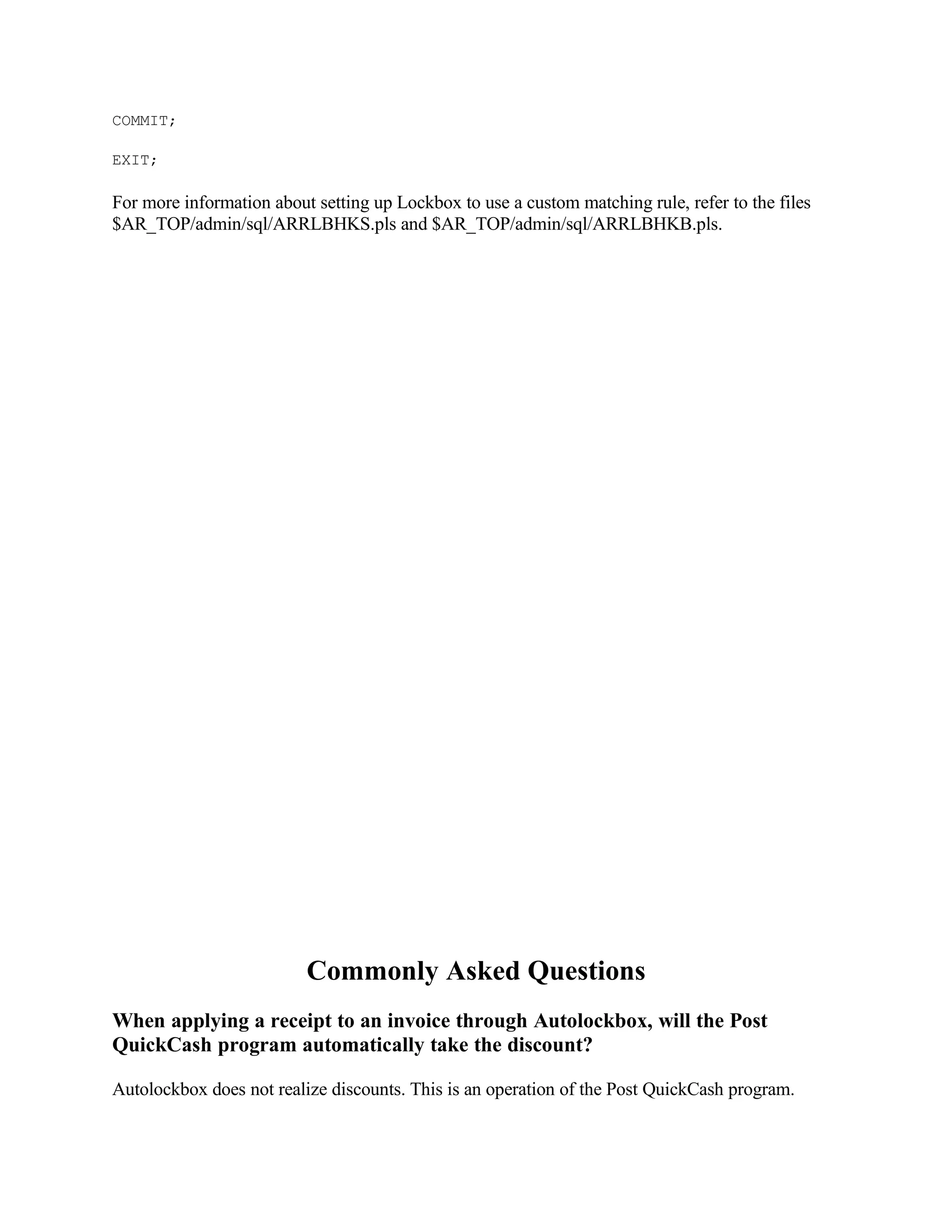 COMMIT;

EXIT;

For more information about setting up Lockbox to use a custom matching rule, refer to the files
$AR_TOP/admin/sql/ARRLBHKS.pls and $AR_TOP/admin/sql/ARRLBHKB.pls.




                          Commonly Asked Questions
When applying a receipt to an invoice through Autolockbox, will the Post
QuickCash program automatically take the discount?

Autolockbox does not realize discounts. This is an operation of the Post QuickCash program.
 