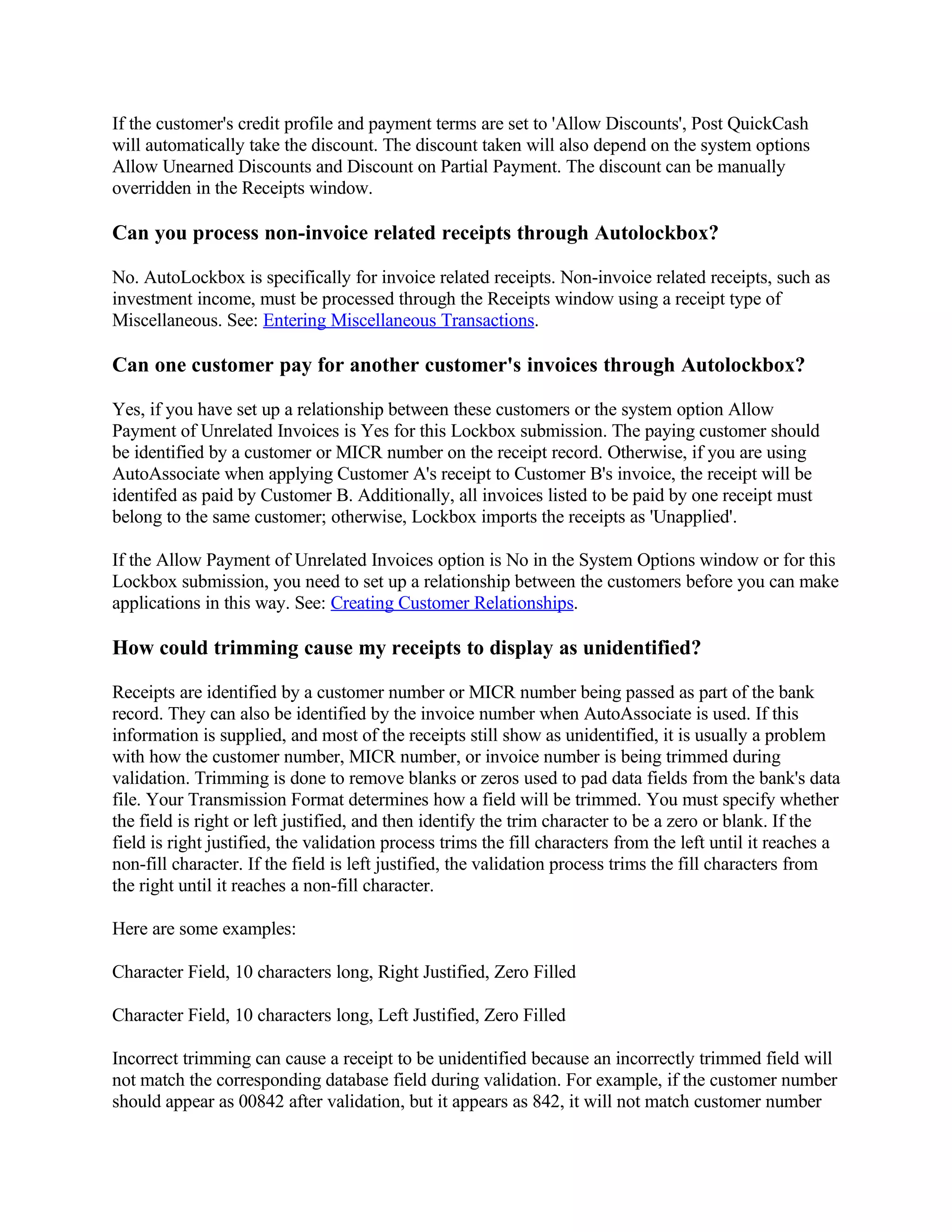 If the customer's credit profile and payment terms are set to 'Allow Discounts', Post QuickCash
will automatically take the discount. The discount taken will also depend on the system options
Allow Unearned Discounts and Discount on Partial Payment. The discount can be manually
overridden in the Receipts window.

Can you process non-invoice related receipts through Autolockbox?

No. AutoLockbox is specifically for invoice related receipts. Non-invoice related receipts, such as
investment income, must be processed through the Receipts window using a receipt type of
Miscellaneous. See: Entering Miscellaneous Transactions.

Can one customer pay for another customer's invoices through Autolockbox?

Yes, if you have set up a relationship between these customers or the system option Allow
Payment of Unrelated Invoices is Yes for this Lockbox submission. The paying customer should
be identified by a customer or MICR number on the receipt record. Otherwise, if you are using
AutoAssociate when applying Customer A's receipt to Customer B's invoice, the receipt will be
identifed as paid by Customer B. Additionally, all invoices listed to be paid by one receipt must
belong to the same customer; otherwise, Lockbox imports the receipts as 'Unapplied'.

If the Allow Payment of Unrelated Invoices option is No in the System Options window or for this
Lockbox submission, you need to set up a relationship between the customers before you can make
applications in this way. See: Creating Customer Relationships.

How could trimming cause my receipts to display as unidentified?

Receipts are identified by a customer number or MICR number being passed as part of the bank
record. They can also be identified by the invoice number when AutoAssociate is used. If this
information is supplied, and most of the receipts still show as unidentified, it is usually a problem
with how the customer number, MICR number, or invoice number is being trimmed during
validation. Trimming is done to remove blanks or zeros used to pad data fields from the bank's data
file. Your Transmission Format determines how a field will be trimmed. You must specify whether
the field is right or left justified, and then identify the trim character to be a zero or blank. If the
field is right justified, the validation process trims the fill characters from the left until it reaches a
non-fill character. If the field is left justified, the validation process trims the fill characters from
the right until it reaches a non-fill character.

Here are some examples:

Character Field, 10 characters long, Right Justified, Zero Filled

Character Field, 10 characters long, Left Justified, Zero Filled

Incorrect trimming can cause a receipt to be unidentified because an incorrectly trimmed field will
not match the corresponding database field during validation. For example, if the customer number
should appear as 00842 after validation, but it appears as 842, it will not match customer number
 