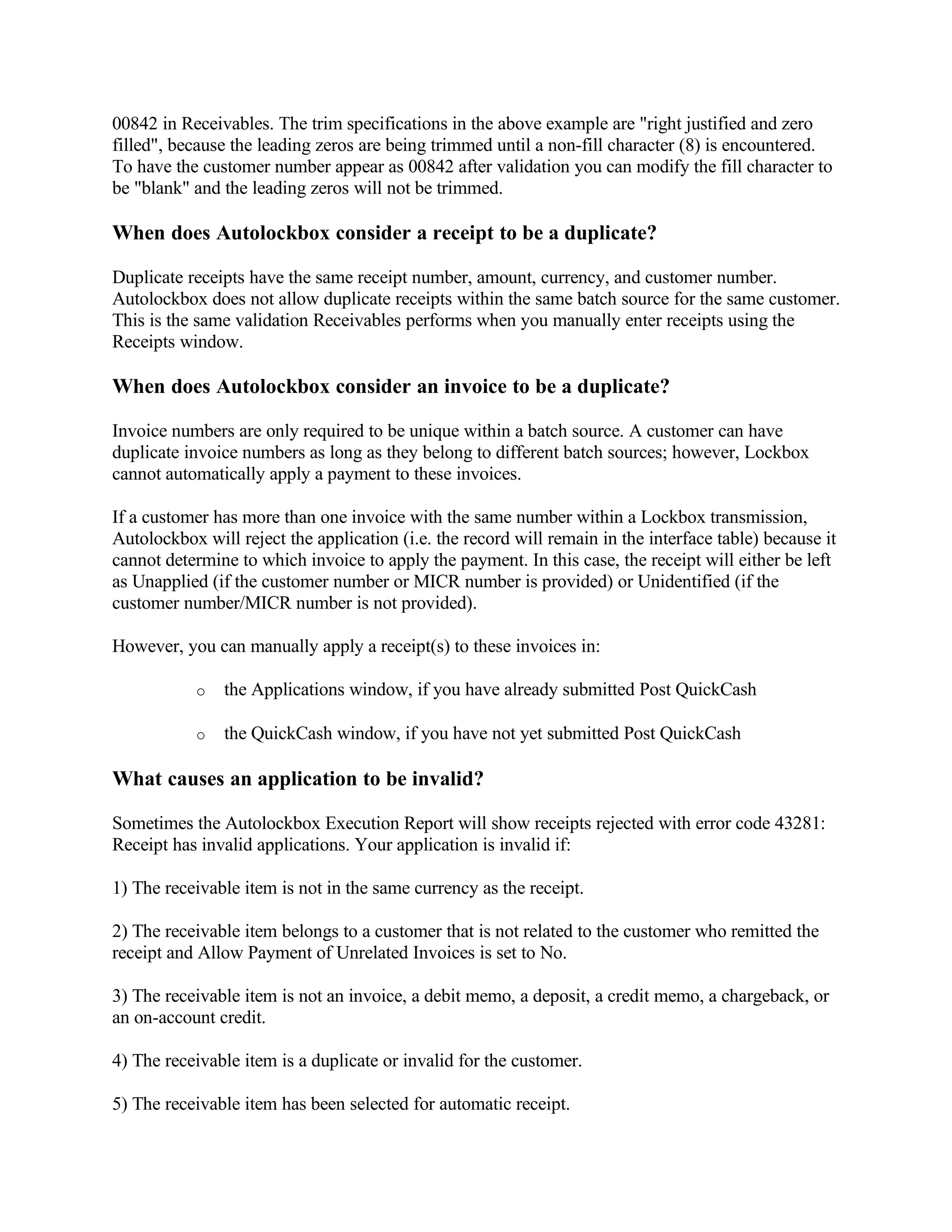 00842 in Receivables. The trim specifications in the above example are "right justified and zero
filled", because the leading zeros are being trimmed until a non-fill character (8) is encountered.
To have the customer number appear as 00842 after validation you can modify the fill character to
be "blank" and the leading zeros will not be trimmed.

When does Autolockbox consider a receipt to be a duplicate?

Duplicate receipts have the same receipt number, amount, currency, and customer number.
Autolockbox does not allow duplicate receipts within the same batch source for the same customer.
This is the same validation Receivables performs when you manually enter receipts using the
Receipts window.

When does Autolockbox consider an invoice to be a duplicate?

Invoice numbers are only required to be unique within a batch source. A customer can have
duplicate invoice numbers as long as they belong to different batch sources; however, Lockbox
cannot automatically apply a payment to these invoices.

If a customer has more than one invoice with the same number within a Lockbox transmission,
Autolockbox will reject the application (i.e. the record will remain in the interface table) because it
cannot determine to which invoice to apply the payment. In this case, the receipt will either be left
as Unapplied (if the customer number or MICR number is provided) or Unidentified (if the
customer number/MICR number is not provided).

However, you can manually apply a receipt(s) to these invoices in:

           o   the Applications window, if you have already submitted Post QuickCash

           o   the QuickCash window, if you have not yet submitted Post QuickCash

What causes an application to be invalid?

Sometimes the Autolockbox Execution Report will show receipts rejected with error code 43281:
Receipt has invalid applications. Your application is invalid if:

1) The receivable item is not in the same currency as the receipt.

2) The receivable item belongs to a customer that is not related to the customer who remitted the
receipt and Allow Payment of Unrelated Invoices is set to No.

3) The receivable item is not an invoice, a debit memo, a deposit, a credit memo, a chargeback, or
an on-account credit.

4) The receivable item is a duplicate or invalid for the customer.

5) The receivable item has been selected for automatic receipt.
 