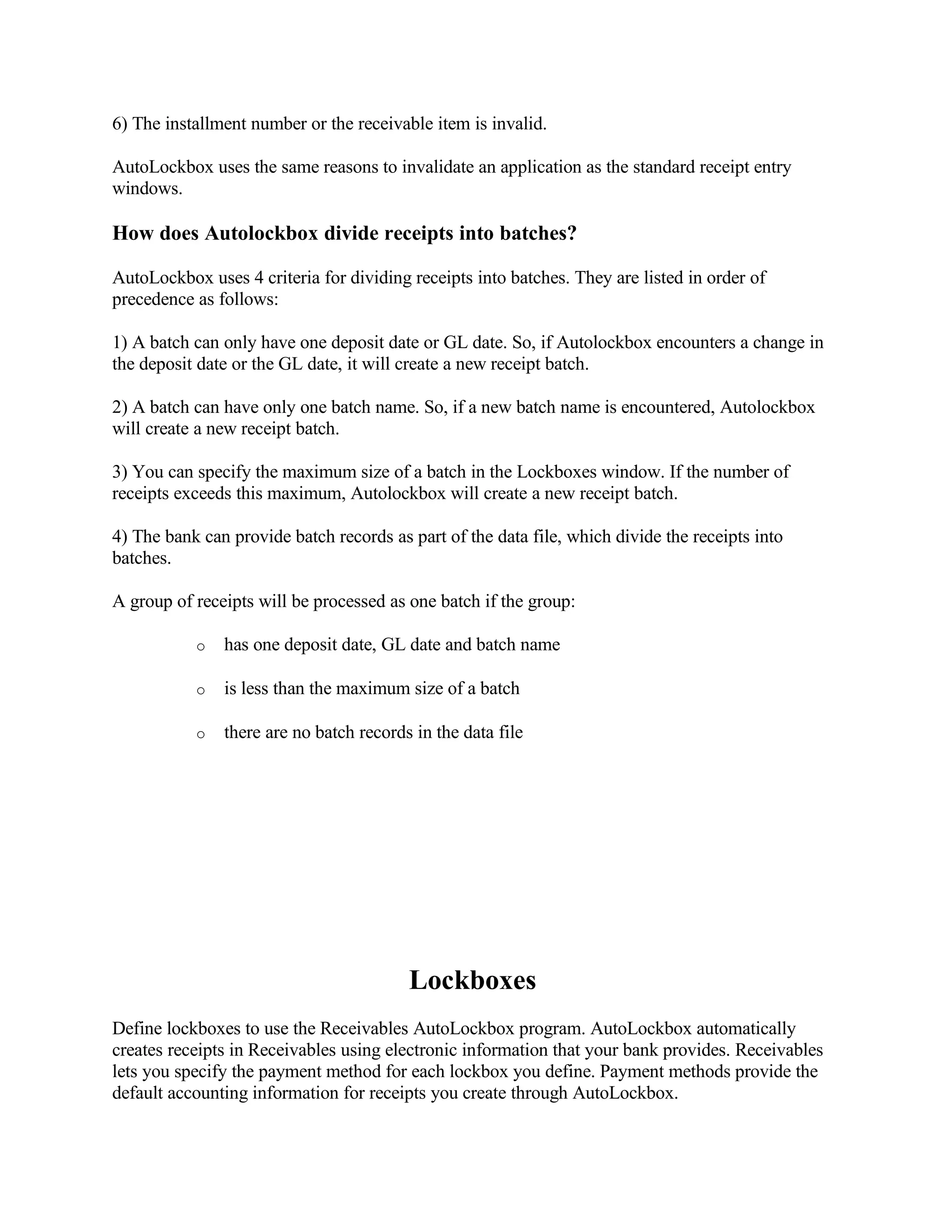 6) The installment number or the receivable item is invalid.

AutoLockbox uses the same reasons to invalidate an application as the standard receipt entry
windows.

How does Autolockbox divide receipts into batches?

AutoLockbox uses 4 criteria for dividing receipts into batches. They are listed in order of
precedence as follows:

1) A batch can only have one deposit date or GL date. So, if Autolockbox encounters a change in
the deposit date or the GL date, it will create a new receipt batch.

2) A batch can have only one batch name. So, if a new batch name is encountered, Autolockbox
will create a new receipt batch.

3) You can specify the maximum size of a batch in the Lockboxes window. If the number of
receipts exceeds this maximum, Autolockbox will create a new receipt batch.

4) The bank can provide batch records as part of the data file, which divide the receipts into
batches.

A group of receipts will be processed as one batch if the group:

           o   has one deposit date, GL date and batch name

           o   is less than the maximum size of a batch

           o   there are no batch records in the data file




                                         Lockboxes
Define lockboxes to use the Receivables AutoLockbox program. AutoLockbox automatically
creates receipts in Receivables using electronic information that your bank provides. Receivables
lets you specify the payment method for each lockbox you define. Payment methods provide the
default accounting information for receipts you create through AutoLockbox.
 