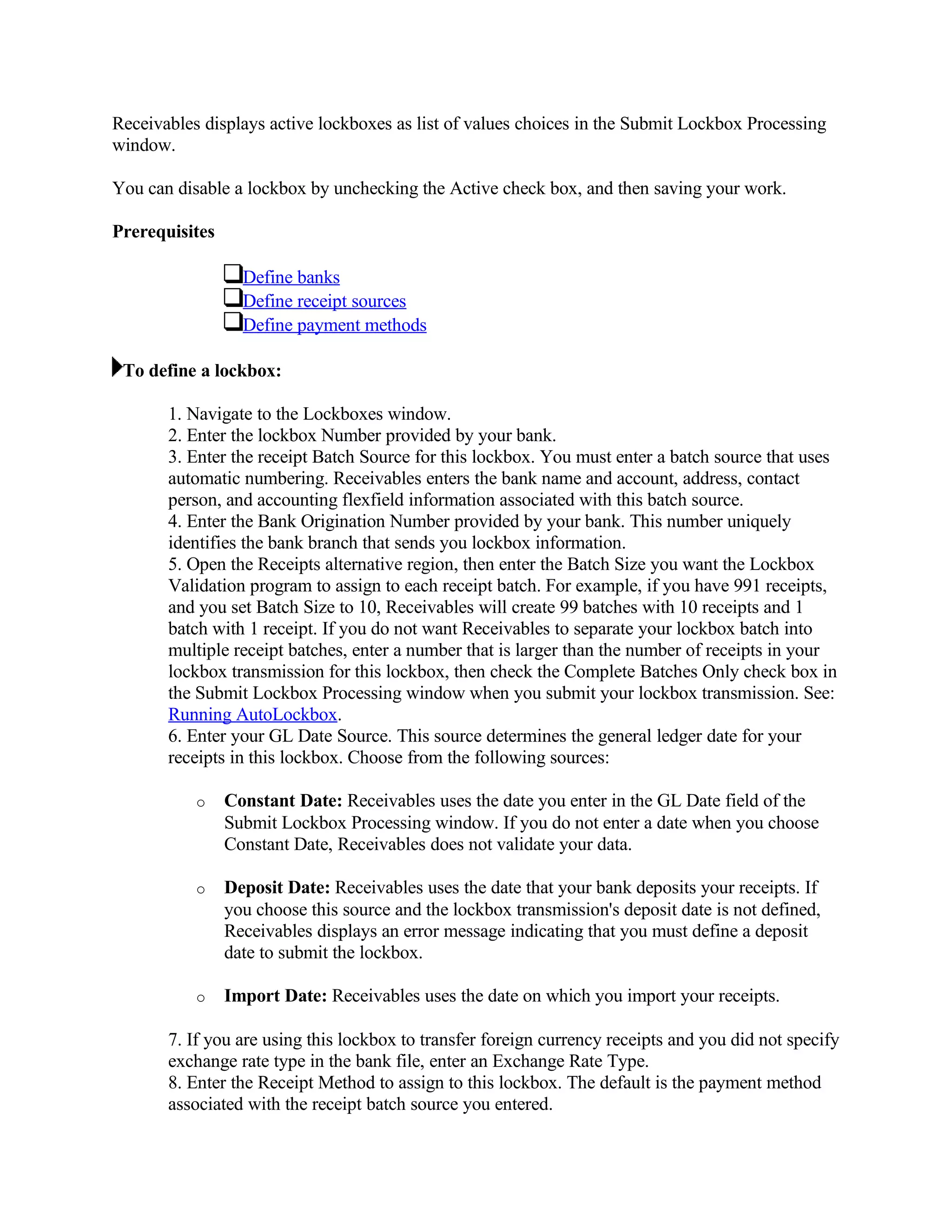Receivables displays active lockboxes as list of values choices in the Submit Lockbox Processing
window.

You can disable a lockbox by unchecking the Active check box, and then saving your work.

Prerequisites

                  Define banks
                  Define receipt sources
                  Define payment methods

 To define a lockbox:

       1. Navigate to the Lockboxes window.
       2. Enter the lockbox Number provided by your bank.
       3. Enter the receipt Batch Source for this lockbox. You must enter a batch source that uses
       automatic numbering. Receivables enters the bank name and account, address, contact
       person, and accounting flexfield information associated with this batch source.
       4. Enter the Bank Origination Number provided by your bank. This number uniquely
       identifies the bank branch that sends you lockbox information.
       5. Open the Receipts alternative region, then enter the Batch Size you want the Lockbox
       Validation program to assign to each receipt batch. For example, if you have 991 receipts,
       and you set Batch Size to 10, Receivables will create 99 batches with 10 receipts and 1
       batch with 1 receipt. If you do not want Receivables to separate your lockbox batch into
       multiple receipt batches, enter a number that is larger than the number of receipts in your
       lockbox transmission for this lockbox, then check the Complete Batches Only check box in
       the Submit Lockbox Processing window when you submit your lockbox transmission. See:
       Running AutoLockbox.
       6. Enter your GL Date Source. This source determines the general ledger date for your
       receipts in this lockbox. Choose from the following sources:

           o    Constant Date: Receivables uses the date you enter in the GL Date field of the
                Submit Lockbox Processing window. If you do not enter a date when you choose
                Constant Date, Receivables does not validate your data.

           o    Deposit Date: Receivables uses the date that your bank deposits your receipts. If
                you choose this source and the lockbox transmission's deposit date is not defined,
                Receivables displays an error message indicating that you must define a deposit
                date to submit the lockbox.

           o    Import Date: Receivables uses the date on which you import your receipts.

       7. If you are using this lockbox to transfer foreign currency receipts and you did not specify
       exchange rate type in the bank file, enter an Exchange Rate Type.
       8. Enter the Receipt Method to assign to this lockbox. The default is the payment method
       associated with the receipt batch source you entered.
 