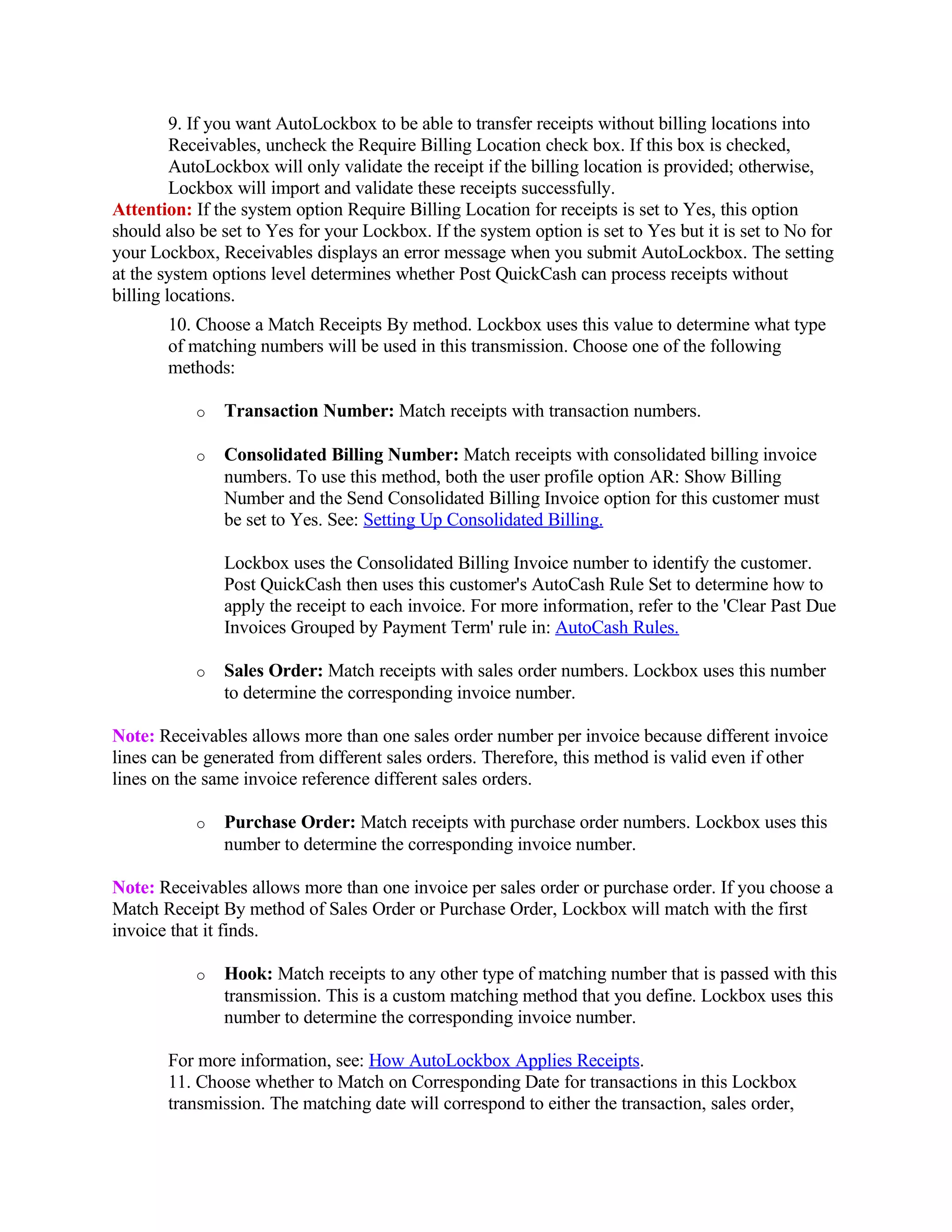 9. If you want AutoLockbox to be able to transfer receipts without billing locations into
         Receivables, uncheck the Require Billing Location check box. If this box is checked,
         AutoLockbox will only validate the receipt if the billing location is provided; otherwise,
         Lockbox will import and validate these receipts successfully.
Attention: If the system option Require Billing Location for receipts is set to Yes, this option
should also be set to Yes for your Lockbox. If the system option is set to Yes but it is set to No for
your Lockbox, Receivables displays an error message when you submit AutoLockbox. The setting
at the system options level determines whether Post QuickCash can process receipts without
billing locations.
       10. Choose a Match Receipts By method. Lockbox uses this value to determine what type
       of matching numbers will be used in this transmission. Choose one of the following
       methods:

           o   Transaction Number: Match receipts with transaction numbers.

           o   Consolidated Billing Number: Match receipts with consolidated billing invoice
               numbers. To use this method, both the user profile option AR: Show Billing
               Number and the Send Consolidated Billing Invoice option for this customer must
               be set to Yes. See: Setting Up Consolidated Billing.

               Lockbox uses the Consolidated Billing Invoice number to identify the customer.
               Post QuickCash then uses this customer's AutoCash Rule Set to determine how to
               apply the receipt to each invoice. For more information, refer to the 'Clear Past Due
               Invoices Grouped by Payment Term' rule in: AutoCash Rules.

           o   Sales Order: Match receipts with sales order numbers. Lockbox uses this number
               to determine the corresponding invoice number.

Note: Receivables allows more than one sales order number per invoice because different invoice
lines can be generated from different sales orders. Therefore, this method is valid even if other
lines on the same invoice reference different sales orders.

           o   Purchase Order: Match receipts with purchase order numbers. Lockbox uses this
               number to determine the corresponding invoice number.

Note: Receivables allows more than one invoice per sales order or purchase order. If you choose a
Match Receipt By method of Sales Order or Purchase Order, Lockbox will match with the first
invoice that it finds.

           o   Hook: Match receipts to any other type of matching number that is passed with this
               transmission. This is a custom matching method that you define. Lockbox uses this
               number to determine the corresponding invoice number.

       For more information, see: How AutoLockbox Applies Receipts.
       11. Choose whether to Match on Corresponding Date for transactions in this Lockbox
       transmission. The matching date will correspond to either the transaction, sales order,
 