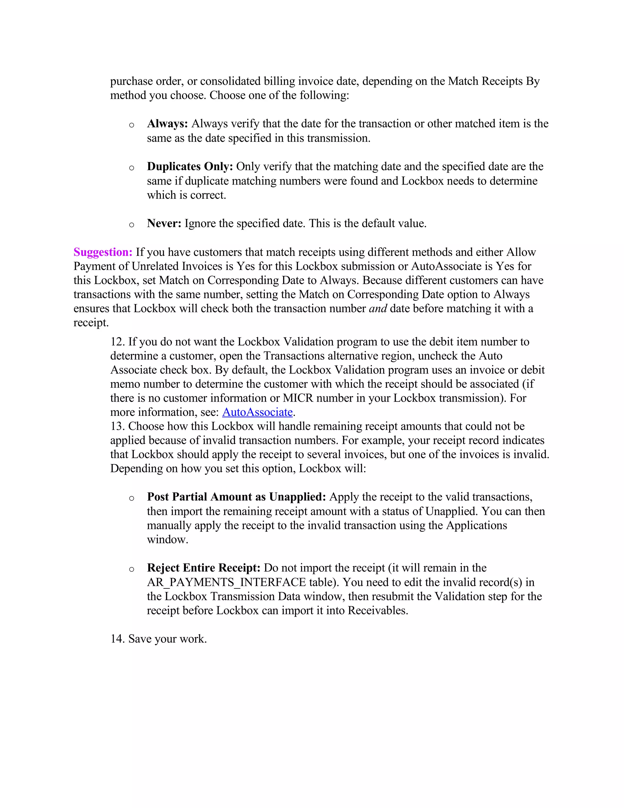 purchase order, or consolidated billing invoice date, depending on the Match Receipts By
       method you choose. Choose one of the following:

           o   Always: Always verify that the date for the transaction or other matched item is the
               same as the date specified in this transmission.

           o   Duplicates Only: Only verify that the matching date and the specified date are the
               same if duplicate matching numbers were found and Lockbox needs to determine
               which is correct.

           o   Never: Ignore the specified date. This is the default value.

Suggestion: If you have customers that match receipts using different methods and either Allow
Payment of Unrelated Invoices is Yes for this Lockbox submission or AutoAssociate is Yes for
this Lockbox, set Match on Corresponding Date to Always. Because different customers can have
transactions with the same number, setting the Match on Corresponding Date option to Always
ensures that Lockbox will check both the transaction number and date before matching it with a
receipt.
       12. If you do not want the Lockbox Validation program to use the debit item number to
       determine a customer, open the Transactions alternative region, uncheck the Auto
       Associate check box. By default, the Lockbox Validation program uses an invoice or debit
       memo number to determine the customer with which the receipt should be associated (if
       there is no customer information or MICR number in your Lockbox transmission). For
       more information, see: AutoAssociate.
       13. Choose how this Lockbox will handle remaining receipt amounts that could not be
       applied because of invalid transaction numbers. For example, your receipt record indicates
       that Lockbox should apply the receipt to several invoices, but one of the invoices is invalid.
       Depending on how you set this option, Lockbox will:

           o   Post Partial Amount as Unapplied: Apply the receipt to the valid transactions,
               then import the remaining receipt amount with a status of Unapplied. You can then
               manually apply the receipt to the invalid transaction using the Applications
               window.

           o   Reject Entire Receipt: Do not import the receipt (it will remain in the
               AR_PAYMENTS_INTERFACE table). You need to edit the invalid record(s) in
               the Lockbox Transmission Data window, then resubmit the Validation step for the
               receipt before Lockbox can import it into Receivables.

       14. Save your work.
 