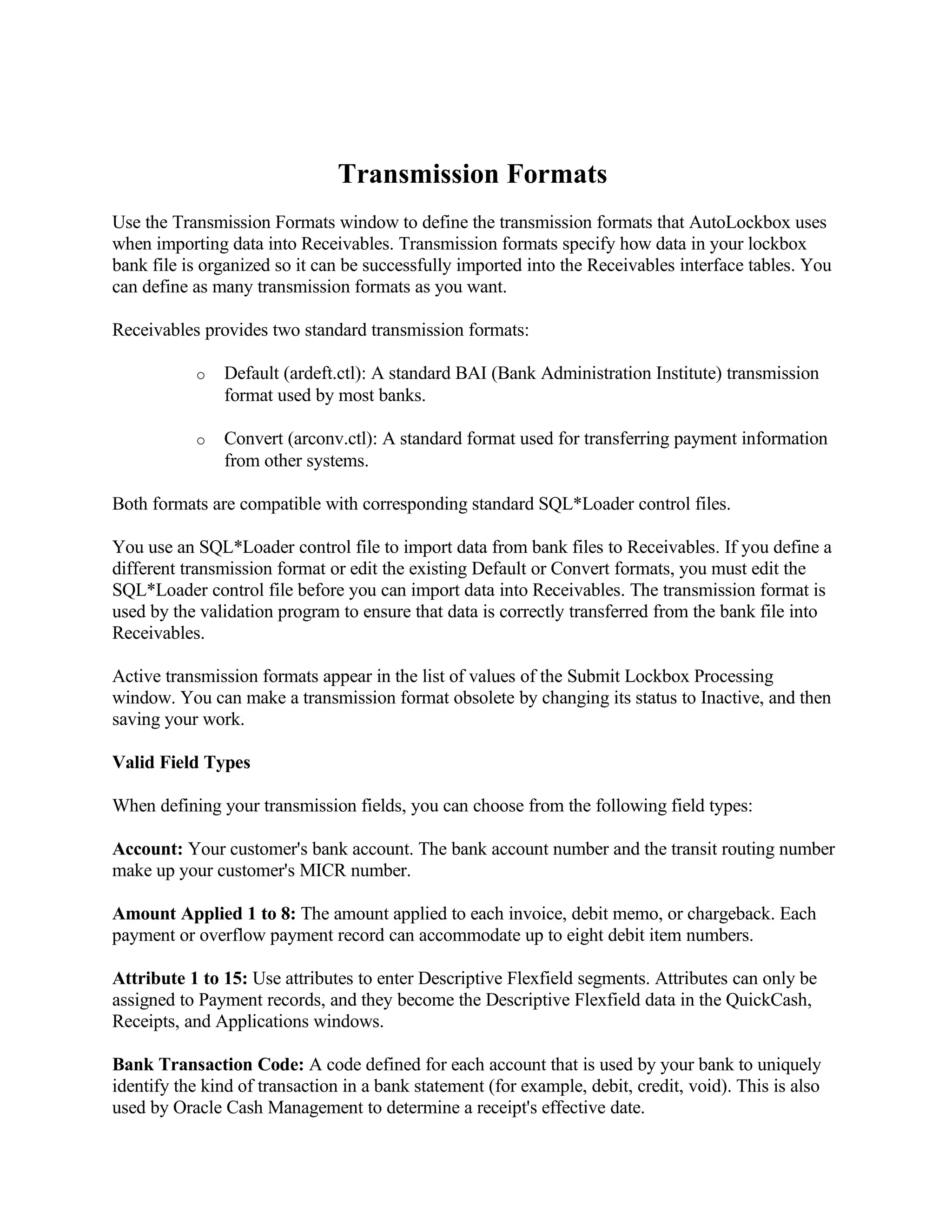 Transmission Formats
Use the Transmission Formats window to define the transmission formats that AutoLockbox uses
when importing data into Receivables. Transmission formats specify how data in your lockbox
bank file is organized so it can be successfully imported into the Receivables interface tables. You
can define as many transmission formats as you want.

Receivables provides two standard transmission formats:

           o   Default (ardeft.ctl): A standard BAI (Bank Administration Institute) transmission
               format used by most banks.

           o   Convert (arconv.ctl): A standard format used for transferring payment information
               from other systems.

Both formats are compatible with corresponding standard SQL*Loader control files.

You use an SQL*Loader control file to import data from bank files to Receivables. If you define a
different transmission format or edit the existing Default or Convert formats, you must edit the
SQL*Loader control file before you can import data into Receivables. The transmission format is
used by the validation program to ensure that data is correctly transferred from the bank file into
Receivables.

Active transmission formats appear in the list of values of the Submit Lockbox Processing
window. You can make a transmission format obsolete by changing its status to Inactive, and then
saving your work.

Valid Field Types

When defining your transmission fields, you can choose from the following field types:

Account: Your customer's bank account. The bank account number and the transit routing number
make up your customer's MICR number.

Amount Applied 1 to 8: The amount applied to each invoice, debit memo, or chargeback. Each
payment or overflow payment record can accommodate up to eight debit item numbers.

Attribute 1 to 15: Use attributes to enter Descriptive Flexfield segments. Attributes can only be
assigned to Payment records, and they become the Descriptive Flexfield data in the QuickCash,
Receipts, and Applications windows.

Bank Transaction Code: A code defined for each account that is used by your bank to uniquely
identify the kind of transaction in a bank statement (for example, debit, credit, void). This is also
used by Oracle Cash Management to determine a receipt's effective date.
 