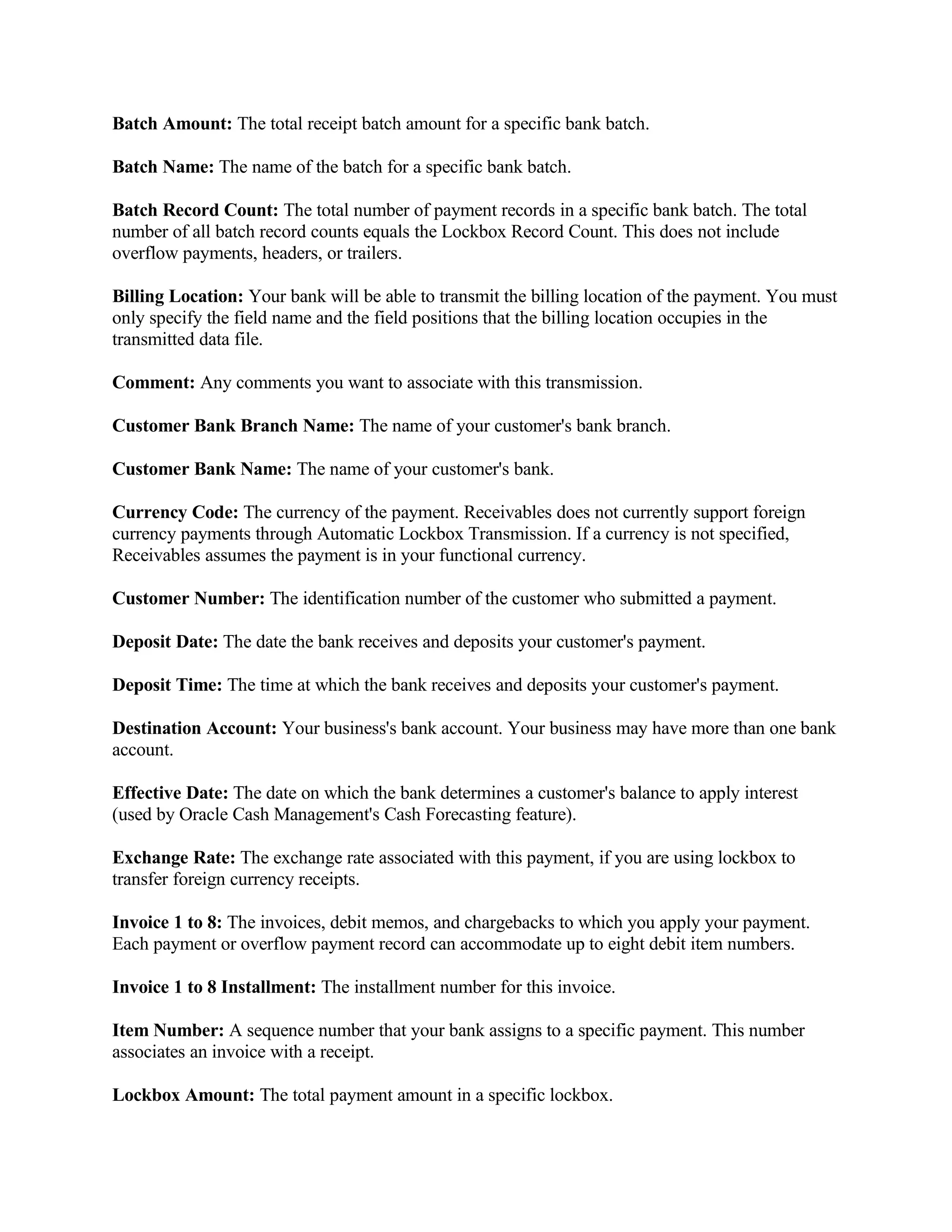 Batch Amount: The total receipt batch amount for a specific bank batch.

Batch Name: The name of the batch for a specific bank batch.

Batch Record Count: The total number of payment records in a specific bank batch. The total
number of all batch record counts equals the Lockbox Record Count. This does not include
overflow payments, headers, or trailers.

Billing Location: Your bank will be able to transmit the billing location of the payment. You must
only specify the field name and the field positions that the billing location occupies in the
transmitted data file.

Comment: Any comments you want to associate with this transmission.

Customer Bank Branch Name: The name of your customer's bank branch.

Customer Bank Name: The name of your customer's bank.

Currency Code: The currency of the payment. Receivables does not currently support foreign
currency payments through Automatic Lockbox Transmission. If a currency is not specified,
Receivables assumes the payment is in your functional currency.

Customer Number: The identification number of the customer who submitted a payment.

Deposit Date: The date the bank receives and deposits your customer's payment.

Deposit Time: The time at which the bank receives and deposits your customer's payment.

Destination Account: Your business's bank account. Your business may have more than one bank
account.

Effective Date: The date on which the bank determines a customer's balance to apply interest
(used by Oracle Cash Management's Cash Forecasting feature).

Exchange Rate: The exchange rate associated with this payment, if you are using lockbox to
transfer foreign currency receipts.

Invoice 1 to 8: The invoices, debit memos, and chargebacks to which you apply your payment.
Each payment or overflow payment record can accommodate up to eight debit item numbers.

Invoice 1 to 8 Installment: The installment number for this invoice.

Item Number: A sequence number that your bank assigns to a specific payment. This number
associates an invoice with a receipt.

Lockbox Amount: The total payment amount in a specific lockbox.
 