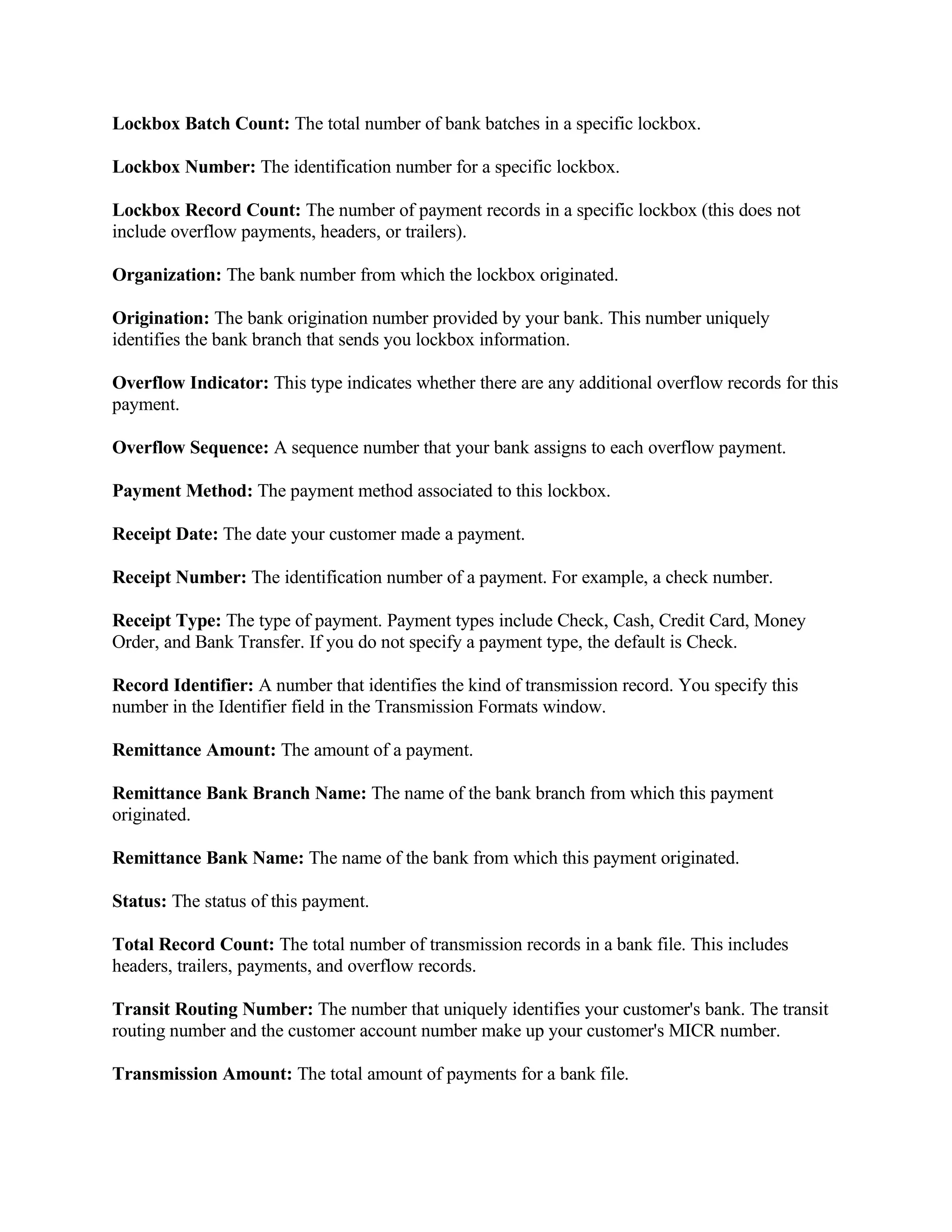 Lockbox Batch Count: The total number of bank batches in a specific lockbox.

Lockbox Number: The identification number for a specific lockbox.

Lockbox Record Count: The number of payment records in a specific lockbox (this does not
include overflow payments, headers, or trailers).

Organization: The bank number from which the lockbox originated.

Origination: The bank origination number provided by your bank. This number uniquely
identifies the bank branch that sends you lockbox information.

Overflow Indicator: This type indicates whether there are any additional overflow records for this
payment.

Overflow Sequence: A sequence number that your bank assigns to each overflow payment.

Payment Method: The payment method associated to this lockbox.

Receipt Date: The date your customer made a payment.

Receipt Number: The identification number of a payment. For example, a check number.

Receipt Type: The type of payment. Payment types include Check, Cash, Credit Card, Money
Order, and Bank Transfer. If you do not specify a payment type, the default is Check.

Record Identifier: A number that identifies the kind of transmission record. You specify this
number in the Identifier field in the Transmission Formats window.

Remittance Amount: The amount of a payment.

Remittance Bank Branch Name: The name of the bank branch from which this payment
originated.

Remittance Bank Name: The name of the bank from which this payment originated.

Status: The status of this payment.

Total Record Count: The total number of transmission records in a bank file. This includes
headers, trailers, payments, and overflow records.

Transit Routing Number: The number that uniquely identifies your customer's bank. The transit
routing number and the customer account number make up your customer's MICR number.

Transmission Amount: The total amount of payments for a bank file.
 