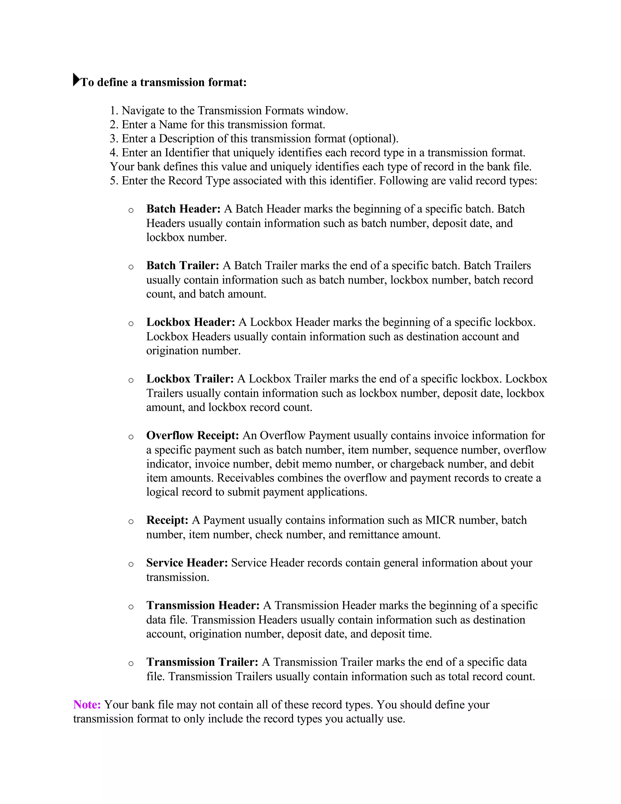 To define a transmission format:

       1. Navigate to the Transmission Formats window.
       2. Enter a Name for this transmission format.
       3. Enter a Description of this transmission format (optional).
       4. Enter an Identifier that uniquely identifies each record type in a transmission format.
       Your bank defines this value and uniquely identifies each type of record in the bank file.
       5. Enter the Record Type associated with this identifier. Following are valid record types:

           o   Batch Header: A Batch Header marks the beginning of a specific batch. Batch
               Headers usually contain information such as batch number, deposit date, and
               lockbox number.

           o   Batch Trailer: A Batch Trailer marks the end of a specific batch. Batch Trailers
               usually contain information such as batch number, lockbox number, batch record
               count, and batch amount.

           o   Lockbox Header: A Lockbox Header marks the beginning of a specific lockbox.
               Lockbox Headers usually contain information such as destination account and
               origination number.

           o   Lockbox Trailer: A Lockbox Trailer marks the end of a specific lockbox. Lockbox
               Trailers usually contain information such as lockbox number, deposit date, lockbox
               amount, and lockbox record count.

           o   Overflow Receipt: An Overflow Payment usually contains invoice information for
               a specific payment such as batch number, item number, sequence number, overflow
               indicator, invoice number, debit memo number, or chargeback number, and debit
               item amounts. Receivables combines the overflow and payment records to create a
               logical record to submit payment applications.

           o   Receipt: A Payment usually contains information such as MICR number, batch
               number, item number, check number, and remittance amount.

           o   Service Header: Service Header records contain general information about your
               transmission.

           o   Transmission Header: A Transmission Header marks the beginning of a specific
               data file. Transmission Headers usually contain information such as destination
               account, origination number, deposit date, and deposit time.

           o   Transmission Trailer: A Transmission Trailer marks the end of a specific data
               file. Transmission Trailers usually contain information such as total record count.

Note: Your bank file may not contain all of these record types. You should define your
transmission format to only include the record types you actually use.
 