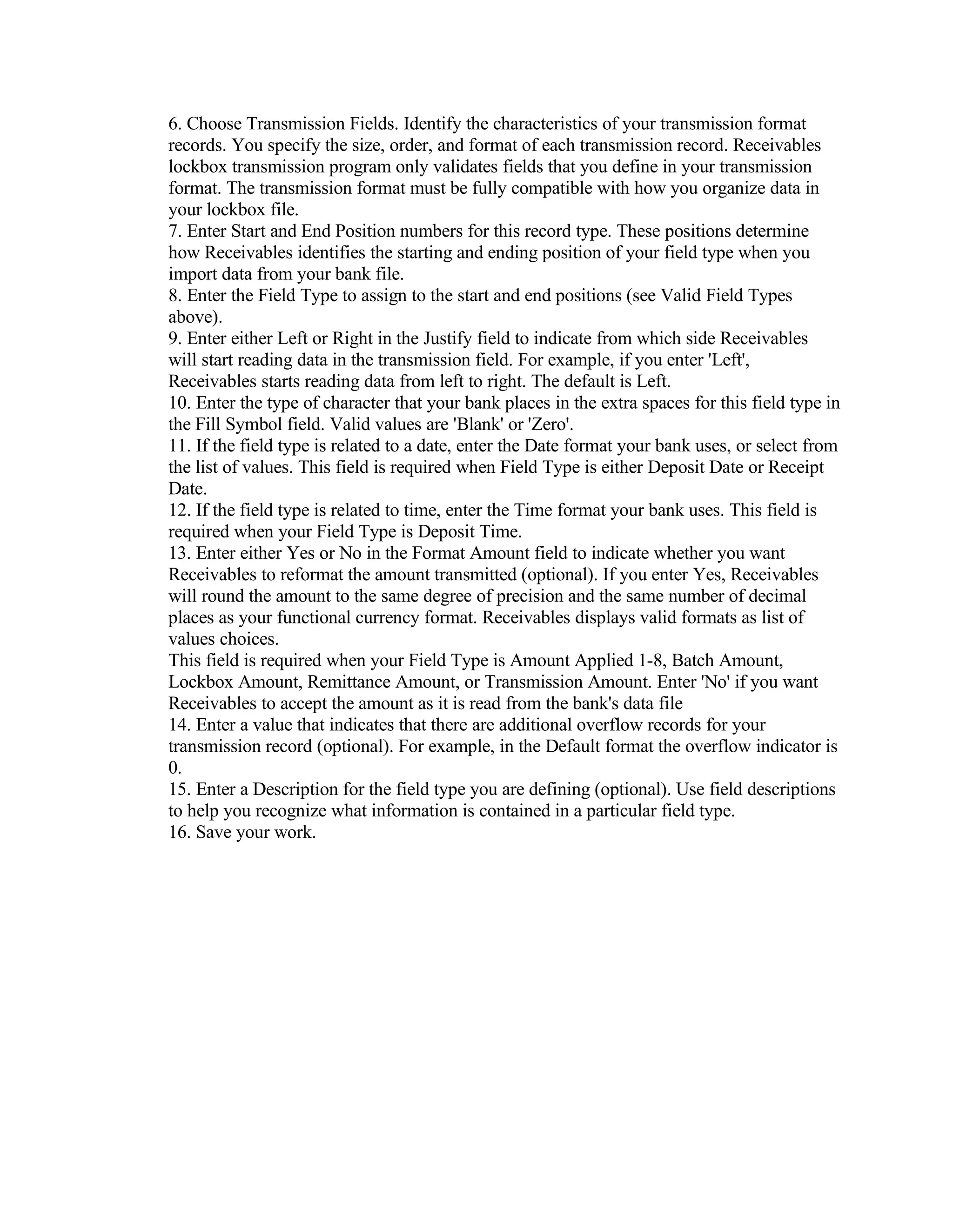 6. Choose Transmission Fields. Identify the characteristics of your transmission format
records. You specify the size, order, and format of each transmission record. Receivables
lockbox transmission program only validates fields that you define in your transmission
format. The transmission format must be fully compatible with how you organize data in
your lockbox file.
7. Enter Start and End Position numbers for this record type. These positions determine
how Receivables identifies the starting and ending position of your field type when you
import data from your bank file.
8. Enter the Field Type to assign to the start and end positions (see Valid Field Types
above).
9. Enter either Left or Right in the Justify field to indicate from which side Receivables
will start reading data in the transmission field. For example, if you enter 'Left',
Receivables starts reading data from left to right. The default is Left.
10. Enter the type of character that your bank places in the extra spaces for this field type in
the Fill Symbol field. Valid values are 'Blank' or 'Zero'.
11. If the field type is related to a date, enter the Date format your bank uses, or select from
the list of values. This field is required when Field Type is either Deposit Date or Receipt
Date.
12. If the field type is related to time, enter the Time format your bank uses. This field is
required when your Field Type is Deposit Time.
13. Enter either Yes or No in the Format Amount field to indicate whether you want
Receivables to reformat the amount transmitted (optional). If you enter Yes, Receivables
will round the amount to the same degree of precision and the same number of decimal
places as your functional currency format. Receivables displays valid formats as list of
values choices.
This field is required when your Field Type is Amount Applied 1-8, Batch Amount,
Lockbox Amount, Remittance Amount, or Transmission Amount. Enter 'No' if you want
Receivables to accept the amount as it is read from the bank's data file
14. Enter a value that indicates that there are additional overflow records for your
transmission record (optional). For example, in the Default format the overflow indicator is
0.
15. Enter a Description for the field type you are defining (optional). Use field descriptions
to help you recognize what information is contained in a particular field type.
16. Save your work.
 