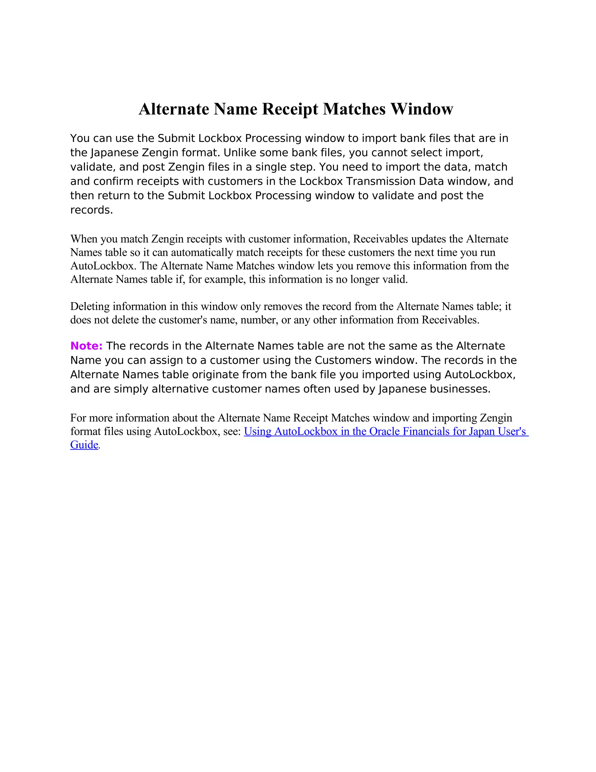 Alternate Name Receipt Matches Window
You can use the Submit Lockbox Processing window to import bank files that are in
the Japanese Zengin format. Unlike some bank files, you cannot select import,
validate, and post Zengin files in a single step. You need to import the data, match
and confirm receipts with customers in the Lockbox Transmission Data window, and
then return to the Submit Lockbox Processing window to validate and post the
records.

When you match Zengin receipts with customer information, Receivables updates the Alternate
Names table so it can automatically match receipts for these customers the next time you run
AutoLockbox. The Alternate Name Matches window lets you remove this information from the
Alternate Names table if, for example, this information is no longer valid.

Deleting information in this window only removes the record from the Alternate Names table; it
does not delete the customer's name, number, or any other information from Receivables.

Note: The records in the Alternate Names table are not the same as the Alternate
Name you can assign to a customer using the Customers window. The records in the
Alternate Names table originate from the bank file you imported using AutoLockbox,
and are simply alternative customer names often used by Japanese businesses.

For more information about the Alternate Name Receipt Matches window and importing Zengin
format files using AutoLockbox, see: Using AutoLockbox in the Oracle Financials for Japan User's
Guide.
 