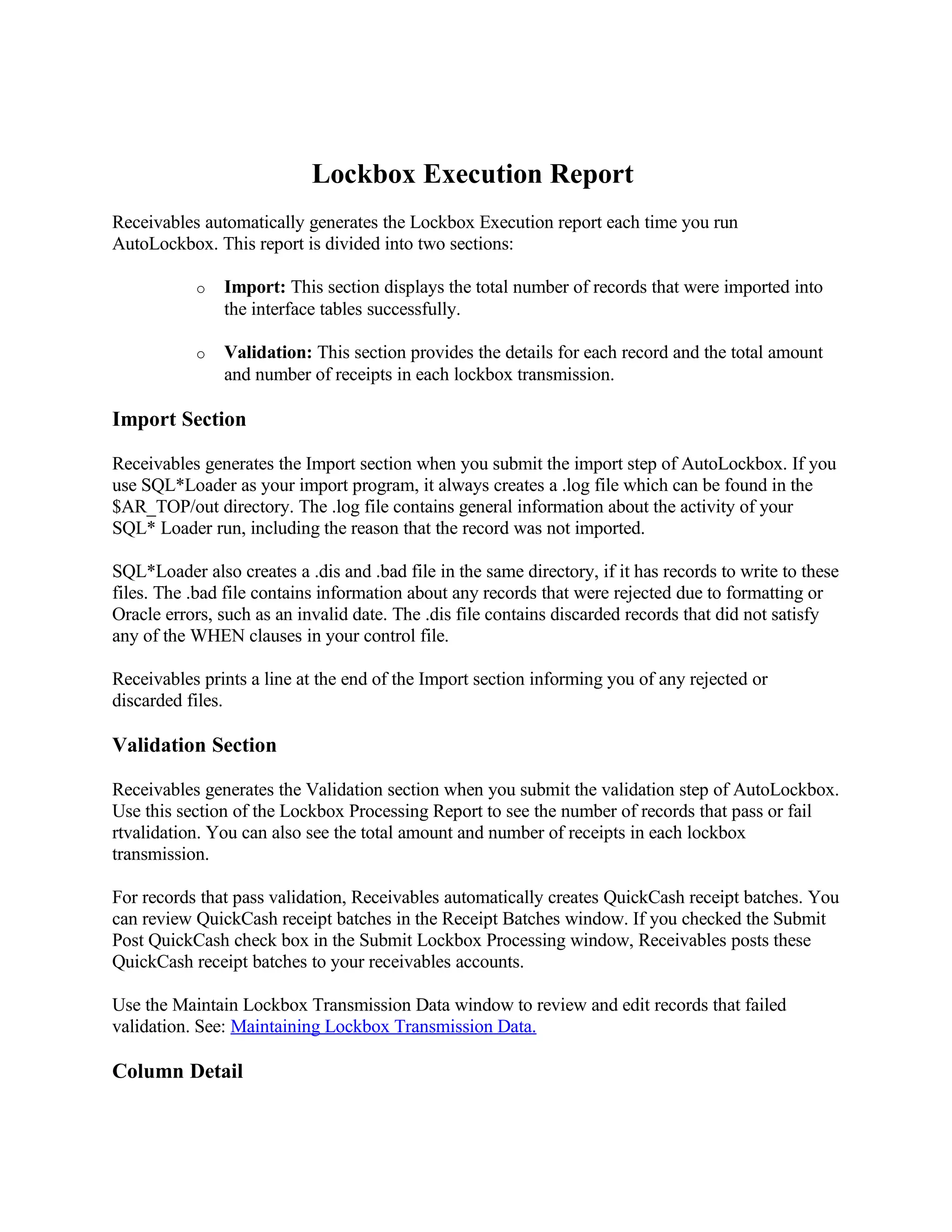 Lockbox Execution Report
Receivables automatically generates the Lockbox Execution report each time you run
AutoLockbox. This report is divided into two sections:

           o   Import: This section displays the total number of records that were imported into
               the interface tables successfully.

           o   Validation: This section provides the details for each record and the total amount
               and number of receipts in each lockbox transmission.

Import Section

Receivables generates the Import section when you submit the import step of AutoLockbox. If you
use SQL*Loader as your import program, it always creates a .log file which can be found in the
$AR_TOP/out directory. The .log file contains general information about the activity of your
SQL* Loader run, including the reason that the record was not imported.

SQL*Loader also creates a .dis and .bad file in the same directory, if it has records to write to these
files. The .bad file contains information about any records that were rejected due to formatting or
Oracle errors, such as an invalid date. The .dis file contains discarded records that did not satisfy
any of the WHEN clauses in your control file.

Receivables prints a line at the end of the Import section informing you of any rejected or
discarded files.

Validation Section

Receivables generates the Validation section when you submit the validation step of AutoLockbox.
Use this section of the Lockbox Processing Report to see the number of records that pass or fail
rtvalidation. You can also see the total amount and number of receipts in each lockbox
transmission.

For records that pass validation, Receivables automatically creates QuickCash receipt batches. You
can review QuickCash receipt batches in the Receipt Batches window. If you checked the Submit
Post QuickCash check box in the Submit Lockbox Processing window, Receivables posts these
QuickCash receipt batches to your receivables accounts.

Use the Maintain Lockbox Transmission Data window to review and edit records that failed
validation. See: Maintaining Lockbox Transmission Data.

Column Detail
 