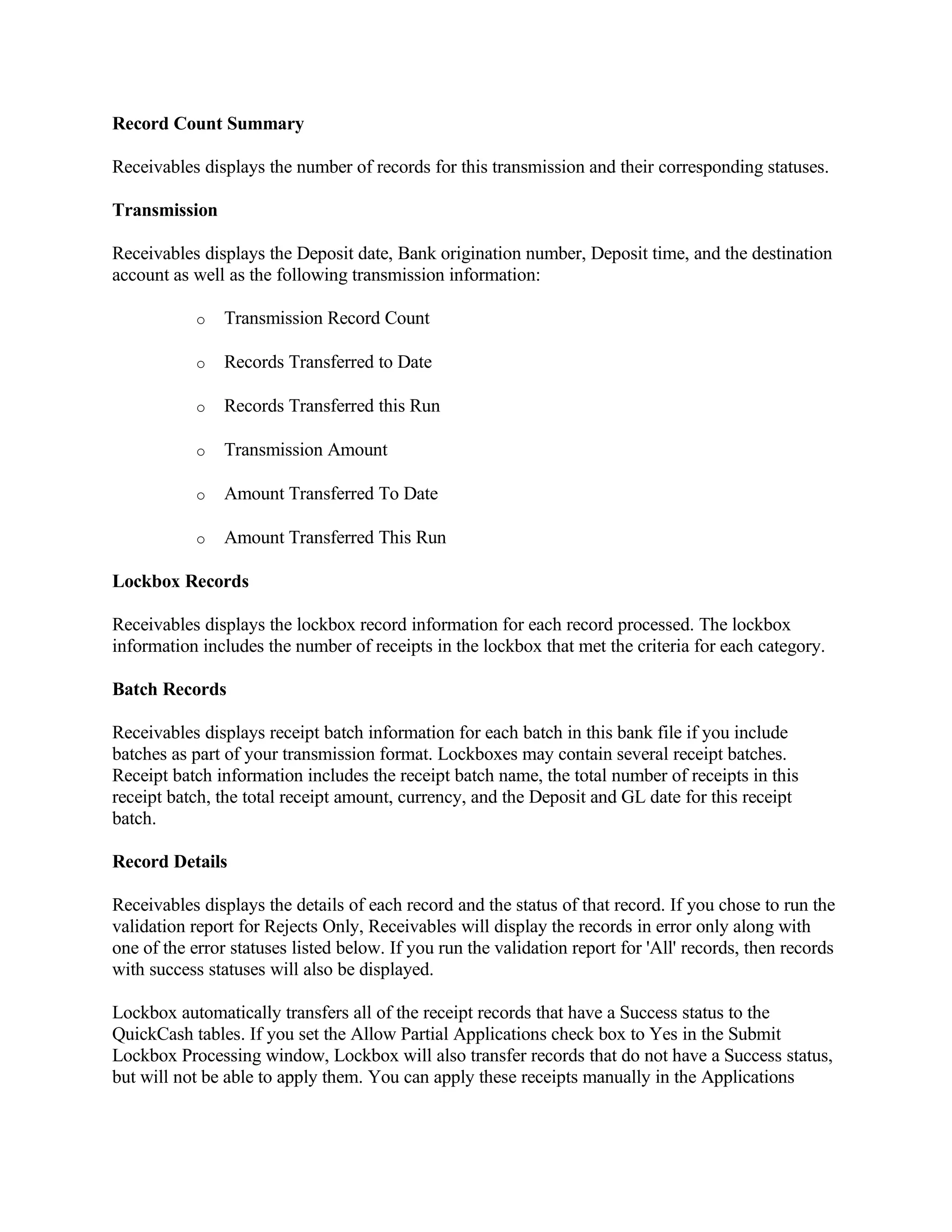 Record Count Summary

Receivables displays the number of records for this transmission and their corresponding statuses.

Transmission

Receivables displays the Deposit date, Bank origination number, Deposit time, and the destination
account as well as the following transmission information:

            o   Transmission Record Count

            o   Records Transferred to Date

            o   Records Transferred this Run

            o   Transmission Amount

            o   Amount Transferred To Date

            o   Amount Transferred This Run

Lockbox Records

Receivables displays the lockbox record information for each record processed. The lockbox
information includes the number of receipts in the lockbox that met the criteria for each category.

Batch Records

Receivables displays receipt batch information for each batch in this bank file if you include
batches as part of your transmission format. Lockboxes may contain several receipt batches.
Receipt batch information includes the receipt batch name, the total number of receipts in this
receipt batch, the total receipt amount, currency, and the Deposit and GL date for this receipt
batch.

Record Details

Receivables displays the details of each record and the status of that record. If you chose to run the
validation report for Rejects Only, Receivables will display the records in error only along with
one of the error statuses listed below. If you run the validation report for 'All' records, then records
with success statuses will also be displayed.

Lockbox automatically transfers all of the receipt records that have a Success status to the
QuickCash tables. If you set the Allow Partial Applications check box to Yes in the Submit
Lockbox Processing window, Lockbox will also transfer records that do not have a Success status,
but will not be able to apply them. You can apply these receipts manually in the Applications
 