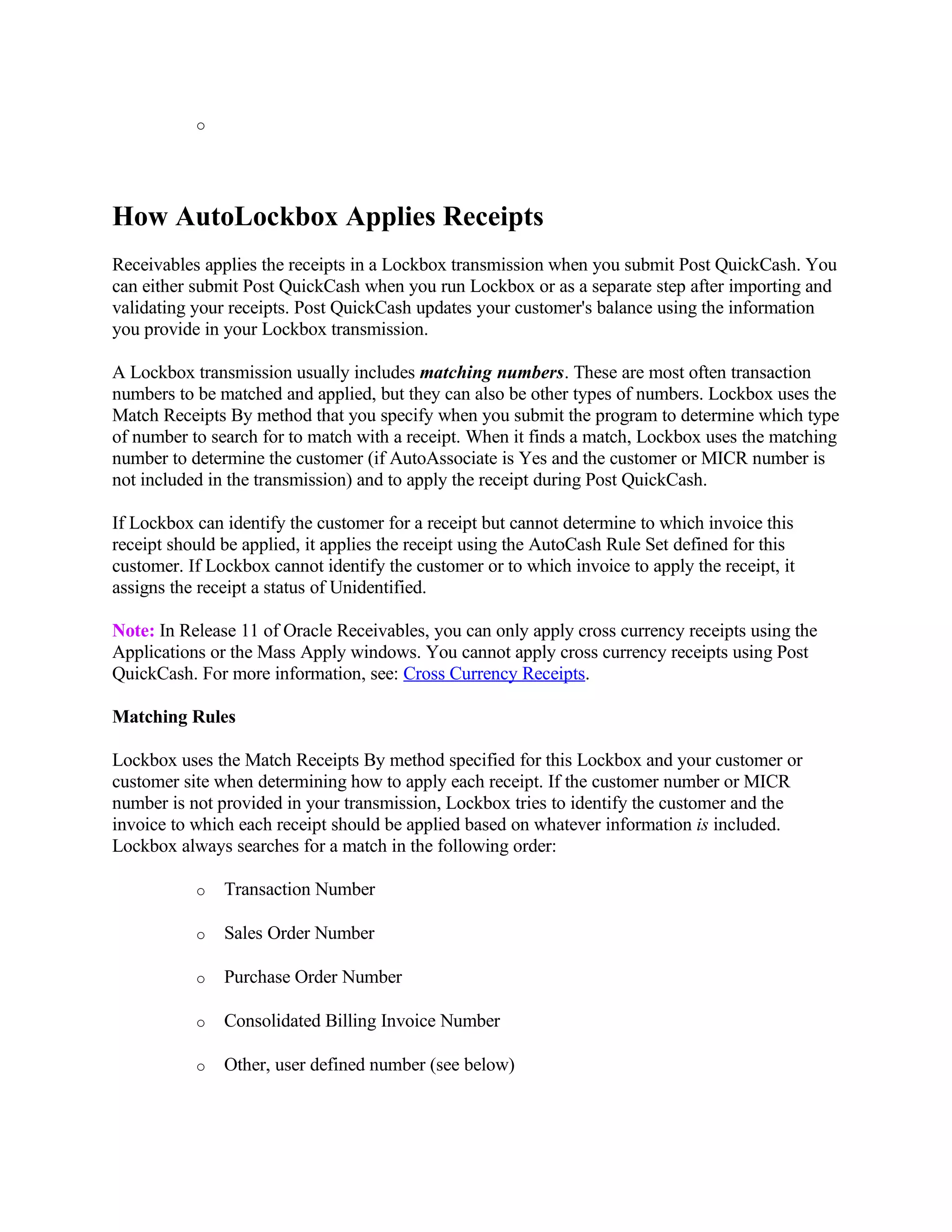 o




How AutoLockbox Applies Receipts
Receivables applies the receipts in a Lockbox transmission when you submit Post QuickCash. You
can either submit Post QuickCash when you run Lockbox or as a separate step after importing and
validating your receipts. Post QuickCash updates your customer's balance using the information
you provide in your Lockbox transmission.

A Lockbox transmission usually includes matching numbers. These are most often transaction
numbers to be matched and applied, but they can also be other types of numbers. Lockbox uses the
Match Receipts By method that you specify when you submit the program to determine which type
of number to search for to match with a receipt. When it finds a match, Lockbox uses the matching
number to determine the customer (if AutoAssociate is Yes and the customer or MICR number is
not included in the transmission) and to apply the receipt during Post QuickCash.

If Lockbox can identify the customer for a receipt but cannot determine to which invoice this
receipt should be applied, it applies the receipt using the AutoCash Rule Set defined for this
customer. If Lockbox cannot identify the customer or to which invoice to apply the receipt, it
assigns the receipt a status of Unidentified.

Note: In Release 11 of Oracle Receivables, you can only apply cross currency receipts using the
Applications or the Mass Apply windows. You cannot apply cross currency receipts using Post
QuickCash. For more information, see: Cross Currency Receipts.

Matching Rules

Lockbox uses the Match Receipts By method specified for this Lockbox and your customer or
customer site when determining how to apply each receipt. If the customer number or MICR
number is not provided in your transmission, Lockbox tries to identify the customer and the
invoice to which each receipt should be applied based on whatever information is included.
Lockbox always searches for a match in the following order:

           o   Transaction Number

           o   Sales Order Number

           o   Purchase Order Number

           o   Consolidated Billing Invoice Number

           o   Other, user defined number (see below)
 
