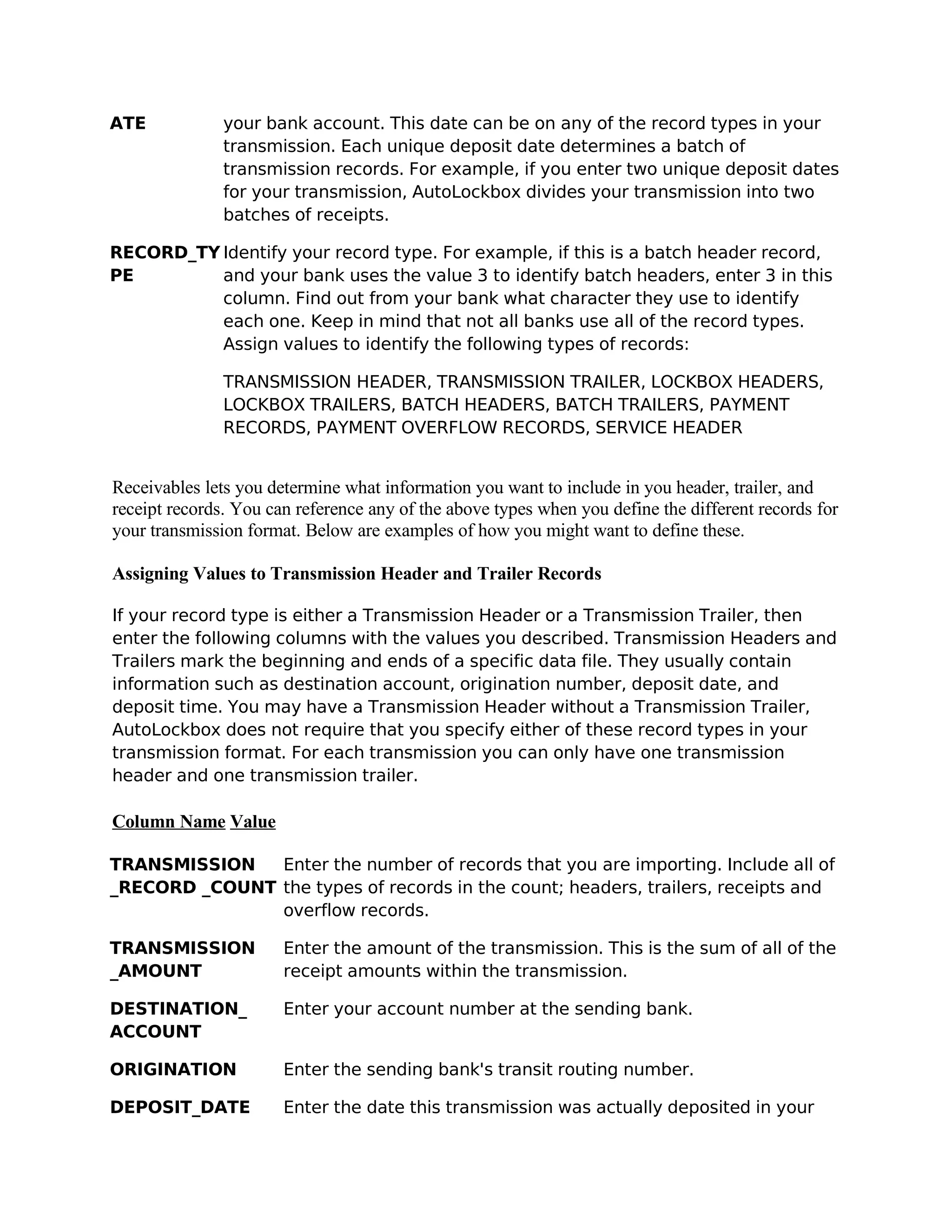 ATE            your bank account. This date can be on any of the record types in your
               transmission. Each unique deposit date determines a batch of
               transmission records. For example, if you enter two unique deposit dates
               for your transmission, AutoLockbox divides your transmission into two
               batches of receipts.

RECORD_TY Identify your record type. For example, if this is a batch header record,
PE        and your bank uses the value 3 to identify batch headers, enter 3 in this
          column. Find out from your bank what character they use to identify
          each one. Keep in mind that not all banks use all of the record types.
          Assign values to identify the following types of records:

               TRANSMISSION HEADER, TRANSMISSION TRAILER, LOCKBOX HEADERS,
               LOCKBOX TRAILERS, BATCH HEADERS, BATCH TRAILERS, PAYMENT
               RECORDS, PAYMENT OVERFLOW RECORDS, SERVICE HEADER


Receivables lets you determine what information you want to include in you header, trailer, and
receipt records. You can reference any of the above types when you define the different records for
your transmission format. Below are examples of how you might want to define these.

Assigning Values to Transmission Header and Trailer Records

If your record type is either a Transmission Header or a Transmission Trailer, then
enter the following columns with the values you described. Transmission Headers and
Trailers mark the beginning and ends of a specific data file. They usually contain
information such as destination account, origination number, deposit date, and
deposit time. You may have a Transmission Header without a Transmission Trailer,
AutoLockbox does not require that you specify either of these record types in your
transmission format. For each transmission you can only have one transmission
header and one transmission trailer.

Column Name Value

TRANSMISSION   Enter the number of records that you are importing. Include all of
_RECORD _COUNT the types of records in the count; headers, trailers, receipts and
               overflow records.

TRANSMISSION           Enter the amount of the transmission. This is the sum of all of the
_AMOUNT                receipt amounts within the transmission.

DESTINATION_           Enter your account number at the sending bank.
ACCOUNT

ORIGINATION            Enter the sending bank's transit routing number.

DEPOSIT_DATE           Enter the date this transmission was actually deposited in your
 