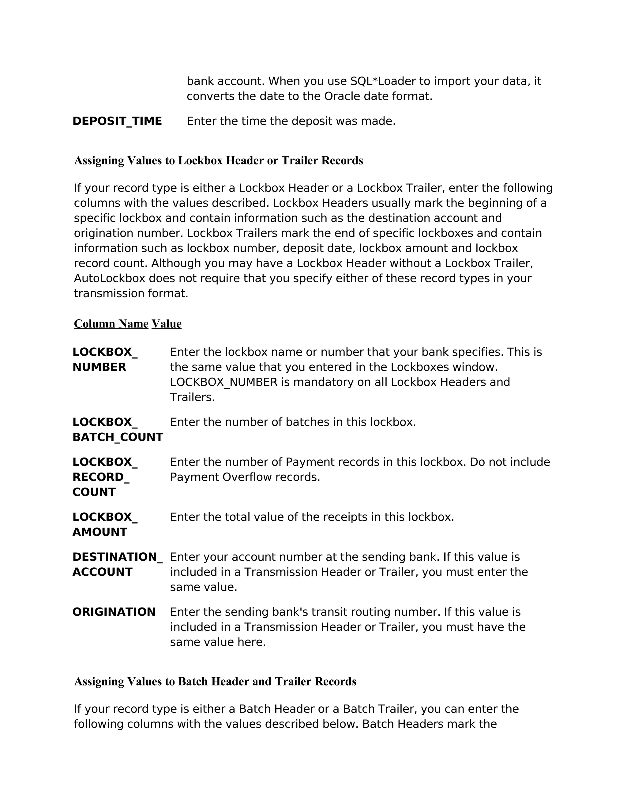 bank account. When you use SQL*Loader to import your data, it
                    converts the date to the Oracle date format.

DEPOSIT_TIME        Enter the time the deposit was made.


Assigning Values to Lockbox Header or Trailer Records

If your record type is either a Lockbox Header or a Lockbox Trailer, enter the following
columns with the values described. Lockbox Headers usually mark the beginning of a
specific lockbox and contain information such as the destination account and
origination number. Lockbox Trailers mark the end of specific lockboxes and contain
information such as lockbox number, deposit date, lockbox amount and lockbox
record count. Although you may have a Lockbox Header without a Lockbox Trailer,
AutoLockbox does not require that you specify either of these record types in your
transmission format.

Column Name Value

LOCKBOX_         Enter the lockbox name or number that your bank specifies. This is
NUMBER           the same value that you entered in the Lockboxes window.
                 LOCKBOX_NUMBER is mandatory on all Lockbox Headers and
                 Trailers.

LOCKBOX_    Enter the number of batches in this lockbox.
BATCH_COUNT

LOCKBOX_         Enter the number of Payment records in this lockbox. Do not include
RECORD_          Payment Overflow records.
COUNT

LOCKBOX_         Enter the total value of the receipts in this lockbox.
AMOUNT

DESTINATION_ Enter your account number at the sending bank. If this value is
ACCOUNT      included in a Transmission Header or Trailer, you must enter the
             same value.

ORIGINATION      Enter the sending bank's transit routing number. If this value is
                 included in a Transmission Header or Trailer, you must have the
                 same value here.


Assigning Values to Batch Header and Trailer Records

If your record type is either a Batch Header or a Batch Trailer, you can enter the
following columns with the values described below. Batch Headers mark the
 