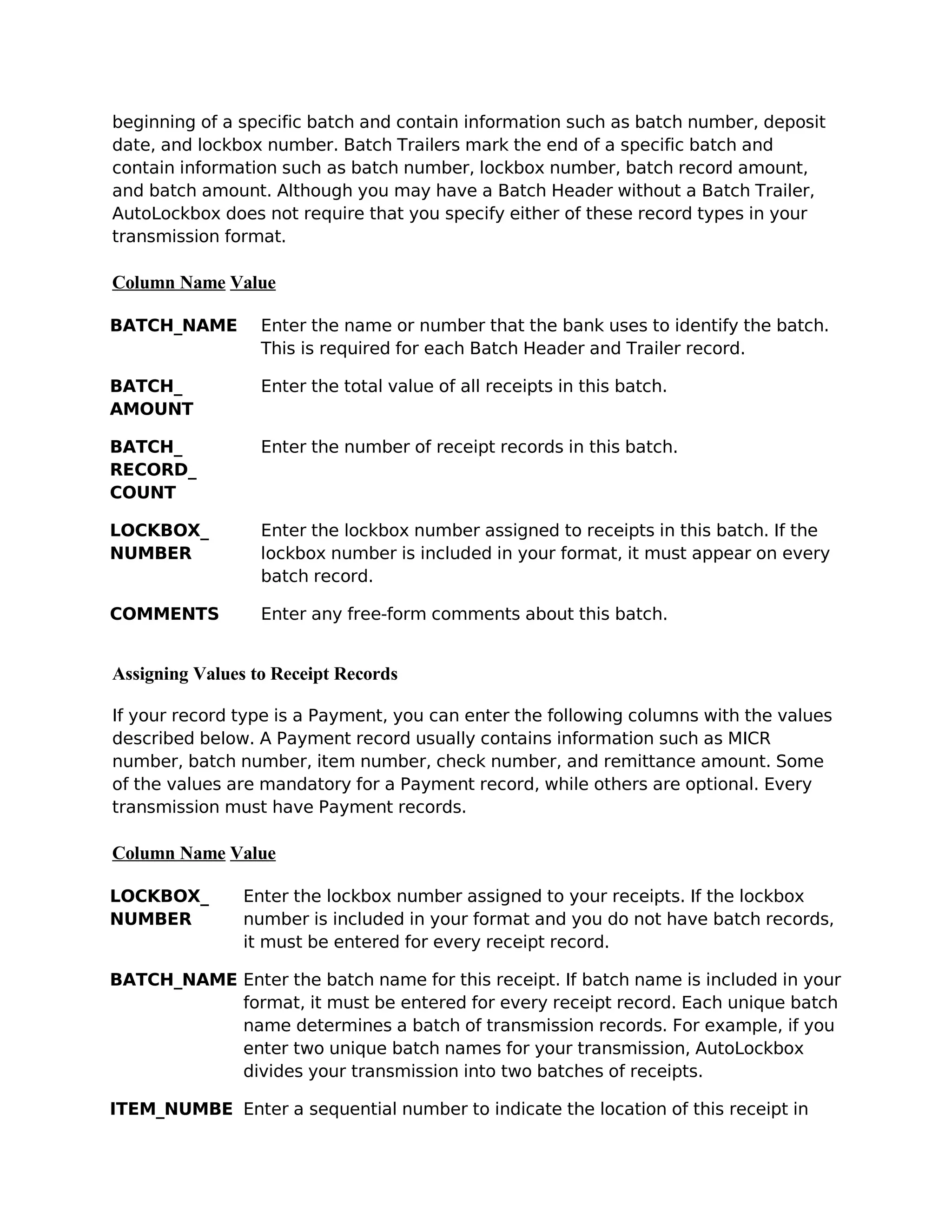 beginning of a specific batch and contain information such as batch number, deposit
date, and lockbox number. Batch Trailers mark the end of a specific batch and
contain information such as batch number, lockbox number, batch record amount,
and batch amount. Although you may have a Batch Header without a Batch Trailer,
AutoLockbox does not require that you specify either of these record types in your
transmission format.

Column Name Value

BATCH_NAME        Enter the name or number that the bank uses to identify the batch.
                  This is required for each Batch Header and Trailer record.

BATCH_            Enter the total value of all receipts in this batch.
AMOUNT

BATCH_            Enter the number of receipt records in this batch.
RECORD_
COUNT

LOCKBOX_          Enter the lockbox number assigned to receipts in this batch. If the
NUMBER            lockbox number is included in your format, it must appear on every
                  batch record.

COMMENTS          Enter any free-form comments about this batch.


Assigning Values to Receipt Records

If your record type is a Payment, you can enter the following columns with the values
described below. A Payment record usually contains information such as MICR
number, batch number, item number, check number, and remittance amount. Some
of the values are mandatory for a Payment record, while others are optional. Every
transmission must have Payment records.

Column Name Value

LOCKBOX_        Enter the lockbox number assigned to your receipts. If the lockbox
NUMBER          number is included in your format and you do not have batch records,
                it must be entered for every receipt record.

BATCH_NAME Enter the batch name for this receipt. If batch name is included in your
           format, it must be entered for every receipt record. Each unique batch
           name determines a batch of transmission records. For example, if you
           enter two unique batch names for your transmission, AutoLockbox
           divides your transmission into two batches of receipts.

ITEM_NUMBE Enter a sequential number to indicate the location of this receipt in
 