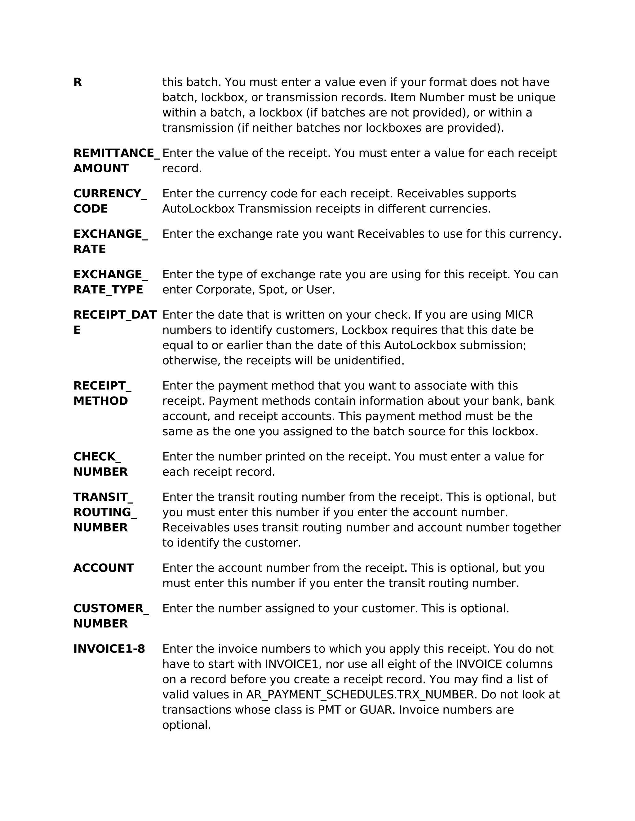 R              this batch. You must enter a value even if your format does not have
               batch, lockbox, or transmission records. Item Number must be unique
               within a batch, a lockbox (if batches are not provided), or within a
               transmission (if neither batches nor lockboxes are provided).

REMITTANCE_ Enter the value of the receipt. You must enter a value for each receipt
AMOUNT      record.

CURRENCY_      Enter the currency code for each receipt. Receivables supports
CODE           AutoLockbox Transmission receipts in different currencies.

EXCHANGE_      Enter the exchange rate you want Receivables to use for this currency.
RATE

EXCHANGE_      Enter the type of exchange rate you are using for this receipt. You can
RATE_TYPE      enter Corporate, Spot, or User.

RECEIPT_DAT Enter the date that is written on your check. If you are using MICR
E           numbers to identify customers, Lockbox requires that this date be
            equal to or earlier than the date of this AutoLockbox submission;
            otherwise, the receipts will be unidentified.

RECEIPT_       Enter the payment method that you want to associate with this
METHOD         receipt. Payment methods contain information about your bank, bank
               account, and receipt accounts. This payment method must be the
               same as the one you assigned to the batch source for this lockbox.

CHECK_         Enter the number printed on the receipt. You must enter a value for
NUMBER         each receipt record.

TRANSIT_       Enter the transit routing number from the receipt. This is optional, but
ROUTING_       you must enter this number if you enter the account number.
NUMBER         Receivables uses transit routing number and account number together
               to identify the customer.

ACCOUNT        Enter the account number from the receipt. This is optional, but you
               must enter this number if you enter the transit routing number.

CUSTOMER_      Enter the number assigned to your customer. This is optional.
NUMBER

INVOICE1-8     Enter the invoice numbers to which you apply this receipt. You do not
               have to start with INVOICE1, nor use all eight of the INVOICE columns
               on a record before you create a receipt record. You may find a list of
               valid values in AR_PAYMENT_SCHEDULES.TRX_NUMBER. Do not look at
               transactions whose class is PMT or GUAR. Invoice numbers are
               optional.
 
