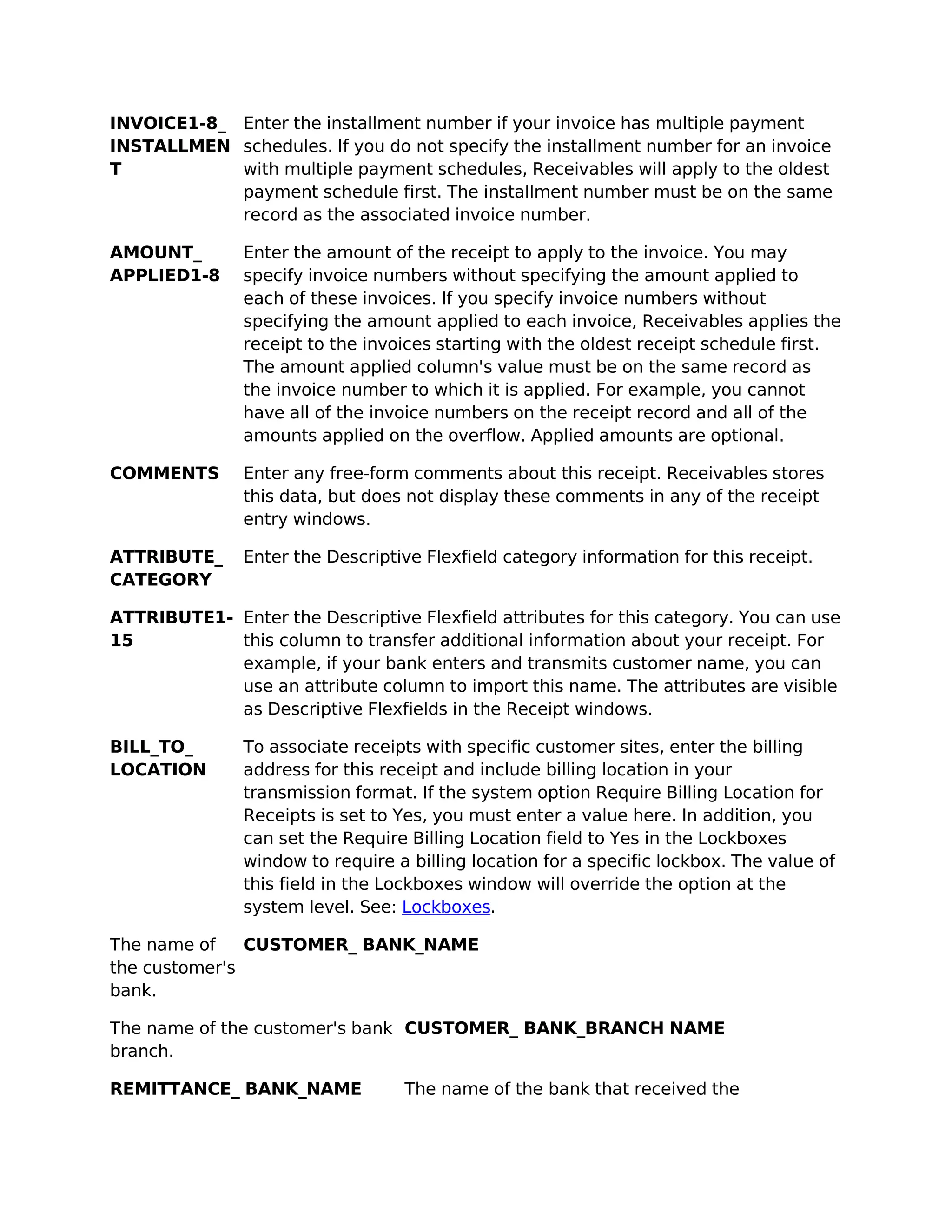INVOICE1-8_ Enter the installment number if your invoice has multiple payment
INSTALLMEN schedules. If you do not specify the installment number for an invoice
T           with multiple payment schedules, Receivables will apply to the oldest
            payment schedule first. The installment number must be on the same
            record as the associated invoice number.

AMOUNT_        Enter the amount of the receipt to apply to the invoice. You may
APPLIED1-8     specify invoice numbers without specifying the amount applied to
               each of these invoices. If you specify invoice numbers without
               specifying the amount applied to each invoice, Receivables applies the
               receipt to the invoices starting with the oldest receipt schedule first.
               The amount applied column's value must be on the same record as
               the invoice number to which it is applied. For example, you cannot
               have all of the invoice numbers on the receipt record and all of the
               amounts applied on the overflow. Applied amounts are optional.

COMMENTS       Enter any free-form comments about this receipt. Receivables stores
               this data, but does not display these comments in any of the receipt
               entry windows.

ATTRIBUTE_     Enter the Descriptive Flexfield category information for this receipt.
CATEGORY

ATTRIBUTE1- Enter the Descriptive Flexfield attributes for this category. You can use
15          this column to transfer additional information about your receipt. For
            example, if your bank enters and transmits customer name, you can
            use an attribute column to import this name. The attributes are visible
            as Descriptive Flexfields in the Receipt windows.

BILL_TO_       To associate receipts with specific customer sites, enter the billing
LOCATION       address for this receipt and include billing location in your
               transmission format. If the system option Require Billing Location for
               Receipts is set to Yes, you must enter a value here. In addition, you
               can set the Require Billing Location field to Yes in the Lockboxes
               window to require a billing location for a specific lockbox. The value of
               this field in the Lockboxes window will override the option at the
               system level. See: Lockboxes.

The name of    CUSTOMER_ BANK_NAME
the customer's
bank.

The name of the customer's bank CUSTOMER_ BANK_BRANCH NAME
branch.

REMITTANCE_ BANK_NAME             The name of the bank that received the
 