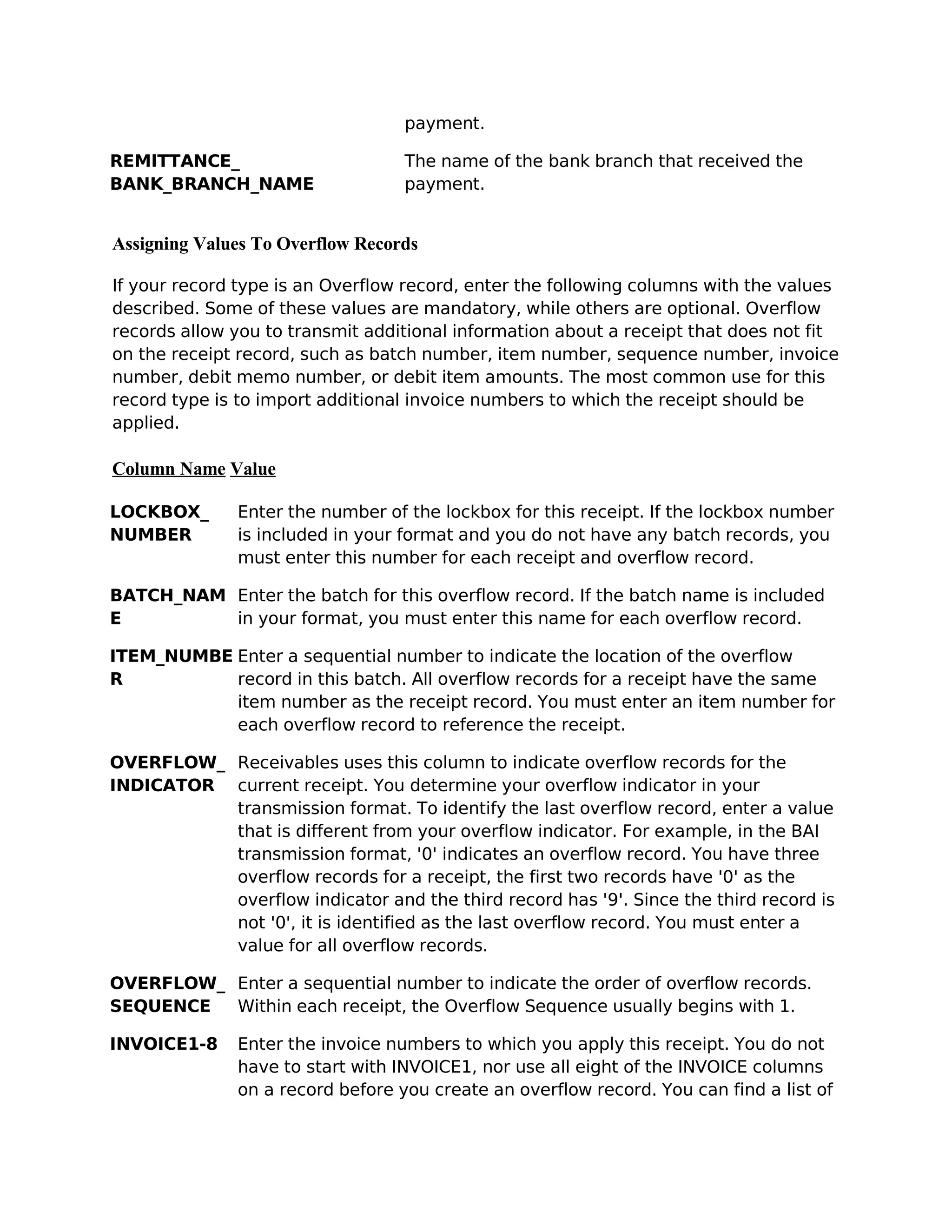 payment.

REMITTANCE_                       The name of the bank branch that received the
BANK_BRANCH_NAME                  payment.


Assigning Values To Overflow Records

If your record type is an Overflow record, enter the following columns with the values
described. Some of these values are mandatory, while others are optional. Overflow
records allow you to transmit additional information about a receipt that does not fit
on the receipt record, such as batch number, item number, sequence number, invoice
number, debit memo number, or debit item amounts. The most common use for this
record type is to import additional invoice numbers to which the receipt should be
applied.

Column Name Value

LOCKBOX_      Enter the number of the lockbox for this receipt. If the lockbox number
NUMBER        is included in your format and you do not have any batch records, you
              must enter this number for each receipt and overflow record.

BATCH_NAM Enter the batch for this overflow record. If the batch name is included
E         in your format, you must enter this name for each overflow record.

ITEM_NUMBE Enter a sequential number to indicate the location of the overflow
R          record in this batch. All overflow records for a receipt have the same
           item number as the receipt record. You must enter an item number for
           each overflow record to reference the receipt.

OVERFLOW_ Receivables uses this column to indicate overflow records for the
INDICATOR current receipt. You determine your overflow indicator in your
          transmission format. To identify the last overflow record, enter a value
          that is different from your overflow indicator. For example, in the BAI
          transmission format, '0' indicates an overflow record. You have three
          overflow records for a receipt, the first two records have '0' as the
          overflow indicator and the third record has '9'. Since the third record is
          not '0', it is identified as the last overflow record. You must enter a
          value for all overflow records.

OVERFLOW_ Enter a sequential number to indicate the order of overflow records.
SEQUENCE  Within each receipt, the Overflow Sequence usually begins with 1.

INVOICE1-8    Enter the invoice numbers to which you apply this receipt. You do not
              have to start with INVOICE1, nor use all eight of the INVOICE columns
              on a record before you create an overflow record. You can find a list of
 