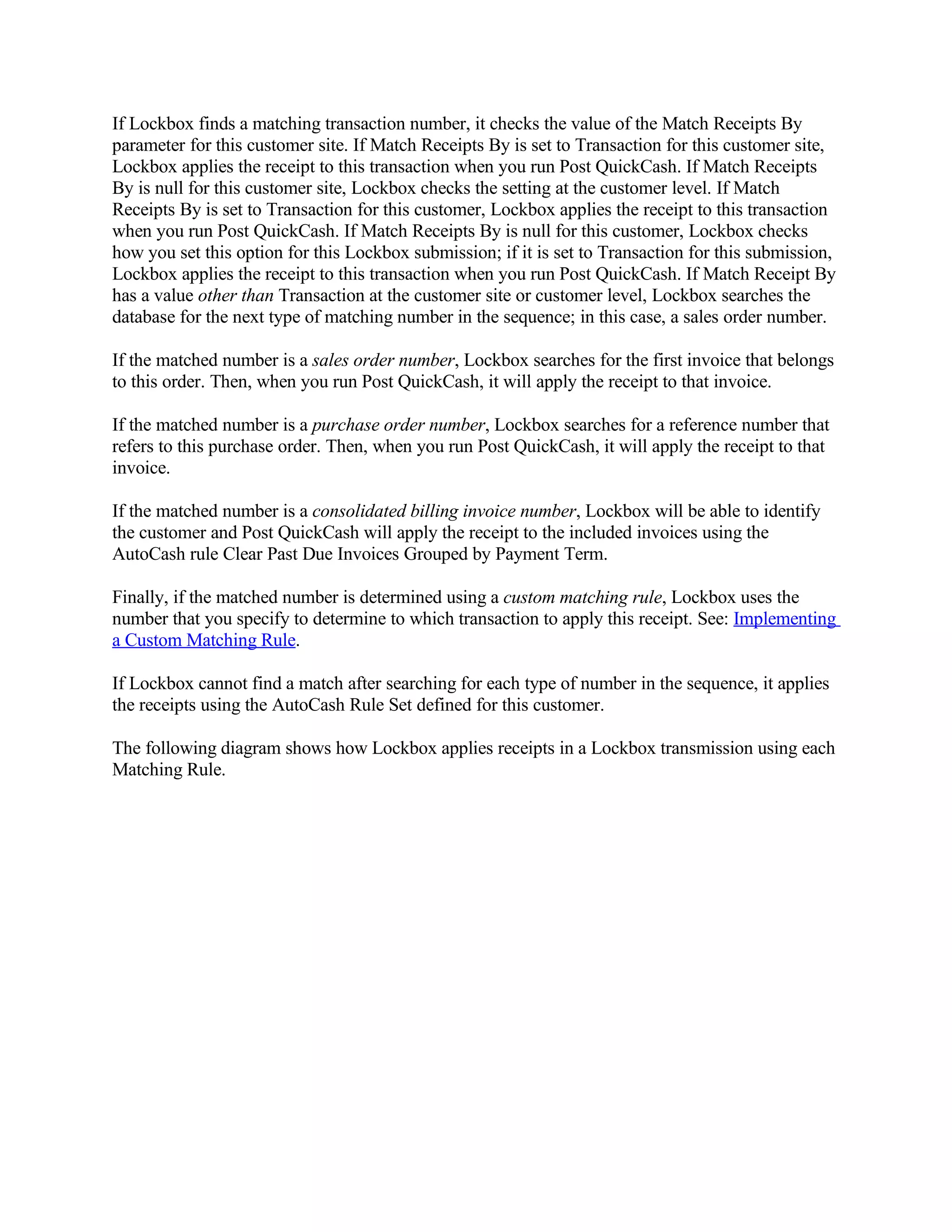 If Lockbox finds a matching transaction number, it checks the value of the Match Receipts By
parameter for this customer site. If Match Receipts By is set to Transaction for this customer site,
Lockbox applies the receipt to this transaction when you run Post QuickCash. If Match Receipts
By is null for this customer site, Lockbox checks the setting at the customer level. If Match
Receipts By is set to Transaction for this customer, Lockbox applies the receipt to this transaction
when you run Post QuickCash. If Match Receipts By is null for this customer, Lockbox checks
how you set this option for this Lockbox submission; if it is set to Transaction for this submission,
Lockbox applies the receipt to this transaction when you run Post QuickCash. If Match Receipt By
has a value other than Transaction at the customer site or customer level, Lockbox searches the
database for the next type of matching number in the sequence; in this case, a sales order number.

If the matched number is a sales order number, Lockbox searches for the first invoice that belongs
to this order. Then, when you run Post QuickCash, it will apply the receipt to that invoice.

If the matched number is a purchase order number, Lockbox searches for a reference number that
refers to this purchase order. Then, when you run Post QuickCash, it will apply the receipt to that
invoice.

If the matched number is a consolidated billing invoice number, Lockbox will be able to identify
the customer and Post QuickCash will apply the receipt to the included invoices using the
AutoCash rule Clear Past Due Invoices Grouped by Payment Term.

Finally, if the matched number is determined using a custom matching rule, Lockbox uses the
number that you specify to determine to which transaction to apply this receipt. See: Implementing
a Custom Matching Rule.

If Lockbox cannot find a match after searching for each type of number in the sequence, it applies
the receipts using the AutoCash Rule Set defined for this customer.

The following diagram shows how Lockbox applies receipts in a Lockbox transmission using each
Matching Rule.
 
