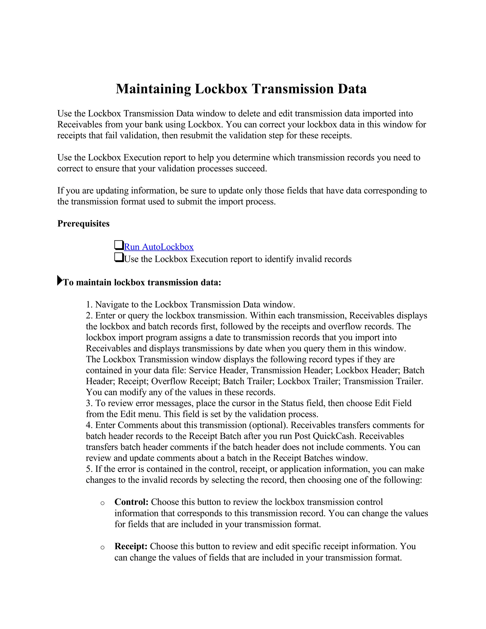 Maintaining Lockbox Transmission Data
Use the Lockbox Transmission Data window to delete and edit transmission data imported into
Receivables from your bank using Lockbox. You can correct your lockbox data in this window for
receipts that fail validation, then resubmit the validation step for these receipts.

Use the Lockbox Execution report to help you determine which transmission records you need to
correct to ensure that your validation processes succeed.

If you are updating information, be sure to update only those fields that have data corresponding to
the transmission format used to submit the import process.

Prerequisites

                  Run AutoLockbox
                  Use the Lockbox Execution report to identify invalid records

 To maintain lockbox transmission data:

       1. Navigate to the Lockbox Transmission Data window.
       2. Enter or query the lockbox transmission. Within each transmission, Receivables displays
       the lockbox and batch records first, followed by the receipts and overflow records. The
       lockbox import program assigns a date to transmission records that you import into
       Receivables and displays transmissions by date when you query them in this window.
       The Lockbox Transmission window displays the following record types if they are
       contained in your data file: Service Header, Transmission Header; Lockbox Header; Batch
       Header; Receipt; Overflow Receipt; Batch Trailer; Lockbox Trailer; Transmission Trailer.
       You can modify any of the values in these records.
       3. To review error messages, place the cursor in the Status field, then choose Edit Field
       from the Edit menu. This field is set by the validation process.
       4. Enter Comments about this transmission (optional). Receivables transfers comments for
       batch header records to the Receipt Batch after you run Post QuickCash. Receivables
       transfers batch header comments if the batch header does not include comments. You can
       review and update comments about a batch in the Receipt Batches window.
       5. If the error is contained in the control, receipt, or application information, you can make
       changes to the invalid records by selecting the record, then choosing one of the following:

           o    Control: Choose this button to review the lockbox transmission control
                information that corresponds to this transmission record. You can change the values
                for fields that are included in your transmission format.

           o    Receipt: Choose this button to review and edit specific receipt information. You
                can change the values of fields that are included in your transmission format.
 