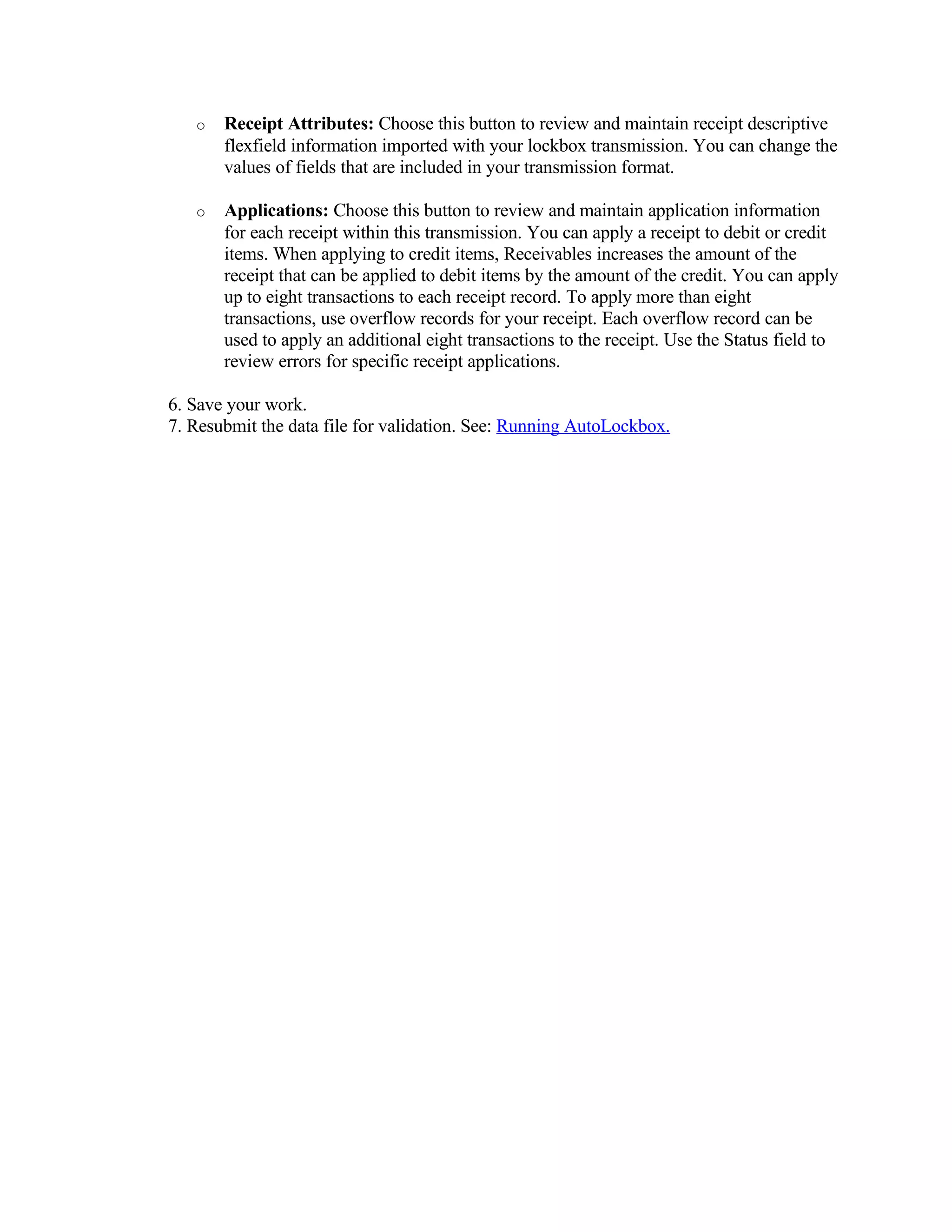 o   Receipt Attributes: Choose this button to review and maintain receipt descriptive
       flexfield information imported with your lockbox transmission. You can change the
       values of fields that are included in your transmission format.

   o   Applications: Choose this button to review and maintain application information
       for each receipt within this transmission. You can apply a receipt to debit or credit
       items. When applying to credit items, Receivables increases the amount of the
       receipt that can be applied to debit items by the amount of the credit. You can apply
       up to eight transactions to each receipt record. To apply more than eight
       transactions, use overflow records for your receipt. Each overflow record can be
       used to apply an additional eight transactions to the receipt. Use the Status field to
       review errors for specific receipt applications.

6. Save your work.
7. Resubmit the data file for validation. See: Running AutoLockbox.
 