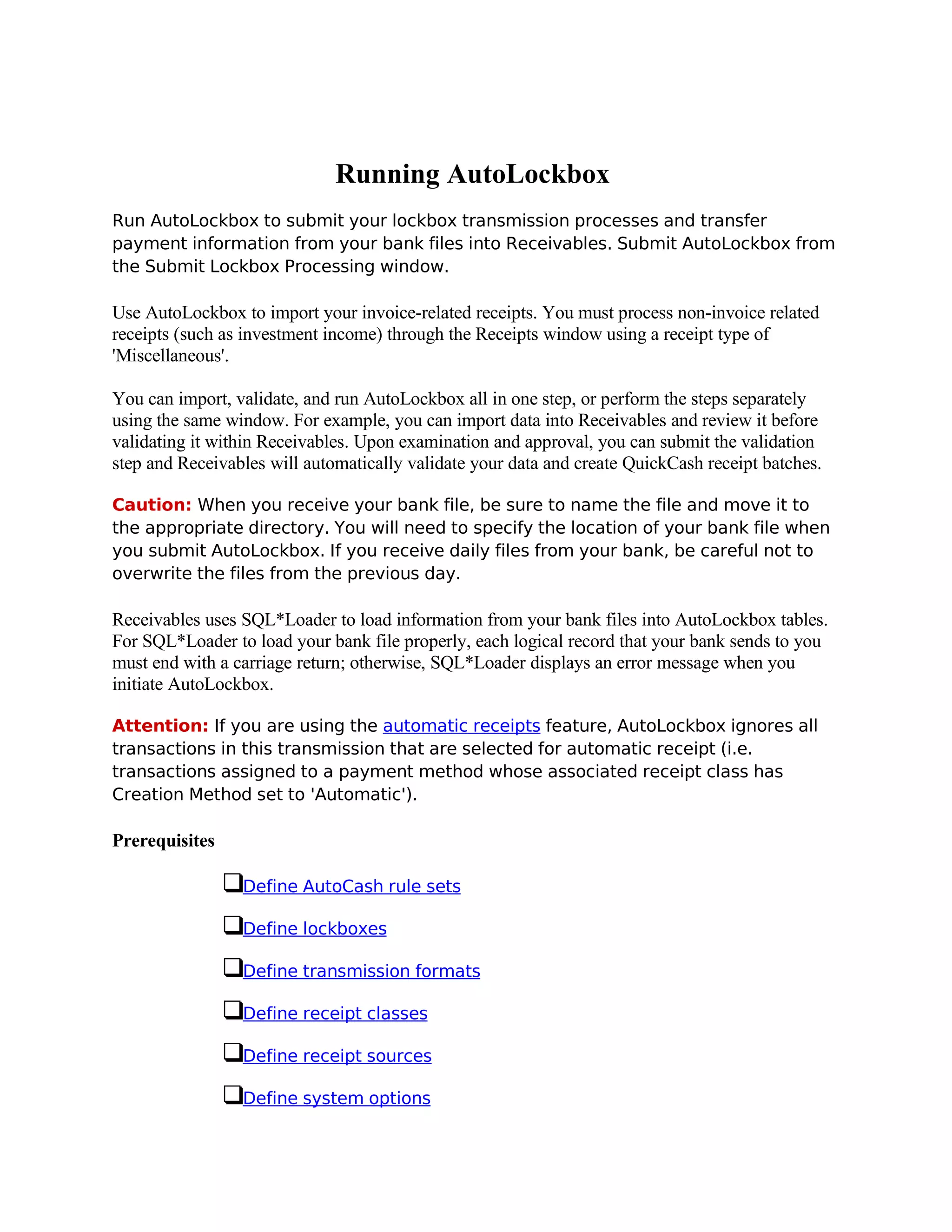 Running AutoLockbox
Run AutoLockbox to submit your lockbox transmission processes and transfer
payment information from your bank files into Receivables. Submit AutoLockbox from
the Submit Lockbox Processing window.

Use AutoLockbox to import your invoice-related receipts. You must process non-invoice related
receipts (such as investment income) through the Receipts window using a receipt type of
'Miscellaneous'.

You can import, validate, and run AutoLockbox all in one step, or perform the steps separately
using the same window. For example, you can import data into Receivables and review it before
validating it within Receivables. Upon examination and approval, you can submit the validation
step and Receivables will automatically validate your data and create QuickCash receipt batches.

Caution: When you receive your bank file, be sure to name the file and move it to
the appropriate directory. You will need to specify the location of your bank file when
you submit AutoLockbox. If you receive daily files from your bank, be careful not to
overwrite the files from the previous day.

Receivables uses SQL*Loader to load information from your bank files into AutoLockbox tables.
For SQL*Loader to load your bank file properly, each logical record that your bank sends to you
must end with a carriage return; otherwise, SQL*Loader displays an error message when you
initiate AutoLockbox.

Attention: If you are using the automatic receipts feature, AutoLockbox ignores all
transactions in this transmission that are selected for automatic receipt (i.e.
transactions assigned to a payment method whose associated receipt class has
Creation Method set to 'Automatic').

Prerequisites

                 Define AutoCash rule sets

                 Define lockboxes

                 Define transmission formats

                 Define receipt classes

                 Define receipt sources

                 Define system options
 