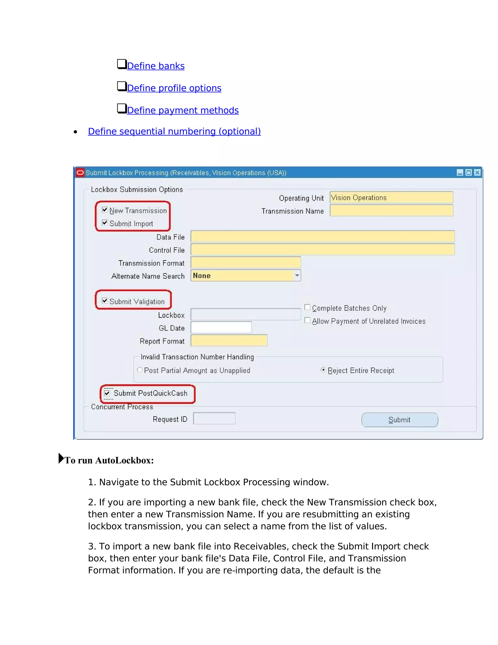 Define banks

             Define profile options

             Define payment methods

 •   Define sequential numbering (optional)




To run AutoLockbox:

     1. Navigate to the Submit Lockbox Processing window.

     2. If you are importing a new bank file, check the New Transmission check box,
     then enter a new Transmission Name. If you are resubmitting an existing
     lockbox transmission, you can select a name from the list of values.

     3. To import a new bank file into Receivables, check the Submit Import check
     box, then enter your bank file's Data File, Control File, and Transmission
     Format information. If you are re-importing data, the default is the
 