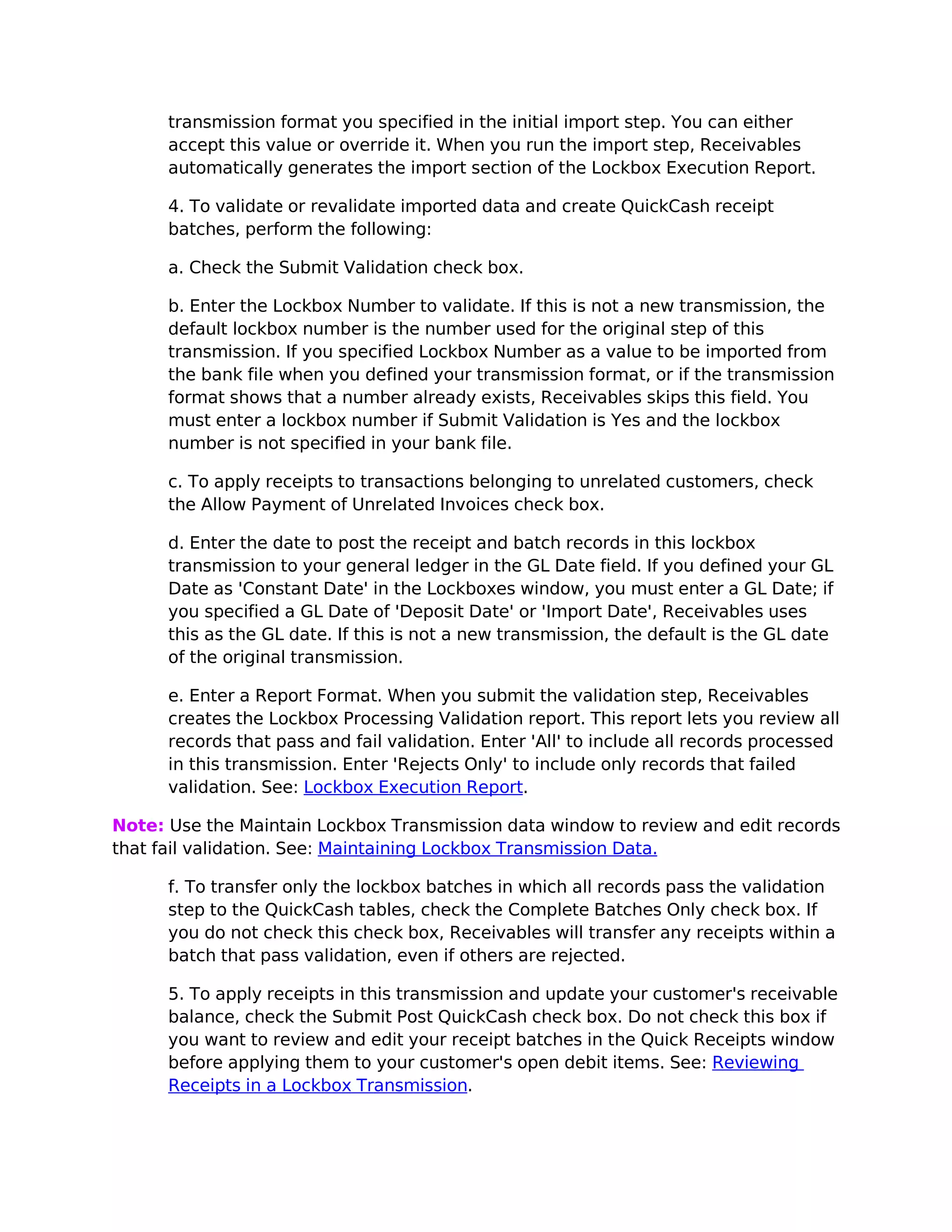 transmission format you specified in the initial import step. You can either
      accept this value or override it. When you run the import step, Receivables
      automatically generates the import section of the Lockbox Execution Report.

      4. To validate or revalidate imported data and create QuickCash receipt
      batches, perform the following:

      a. Check the Submit Validation check box.

      b. Enter the Lockbox Number to validate. If this is not a new transmission, the
      default lockbox number is the number used for the original step of this
      transmission. If you specified Lockbox Number as a value to be imported from
      the bank file when you defined your transmission format, or if the transmission
      format shows that a number already exists, Receivables skips this field. You
      must enter a lockbox number if Submit Validation is Yes and the lockbox
      number is not specified in your bank file.

      c. To apply receipts to transactions belonging to unrelated customers, check
      the Allow Payment of Unrelated Invoices check box.

      d. Enter the date to post the receipt and batch records in this lockbox
      transmission to your general ledger in the GL Date field. If you defined your GL
      Date as 'Constant Date' in the Lockboxes window, you must enter a GL Date; if
      you specified a GL Date of 'Deposit Date' or 'Import Date', Receivables uses
      this as the GL date. If this is not a new transmission, the default is the GL date
      of the original transmission.

      e. Enter a Report Format. When you submit the validation step, Receivables
      creates the Lockbox Processing Validation report. This report lets you review all
      records that pass and fail validation. Enter 'All' to include all records processed
      in this transmission. Enter 'Rejects Only' to include only records that failed
      validation. See: Lockbox Execution Report.

Note: Use the Maintain Lockbox Transmission data window to review and edit records
that fail validation. See: Maintaining Lockbox Transmission Data.

      f. To transfer only the lockbox batches in which all records pass the validation
      step to the QuickCash tables, check the Complete Batches Only check box. If
      you do not check this check box, Receivables will transfer any receipts within a
      batch that pass validation, even if others are rejected.

      5. To apply receipts in this transmission and update your customer's receivable
      balance, check the Submit Post QuickCash check box. Do not check this box if
      you want to review and edit your receipt batches in the Quick Receipts window
      before applying them to your customer's open debit items. See: Reviewing
      Receipts in a Lockbox Transmission.
 