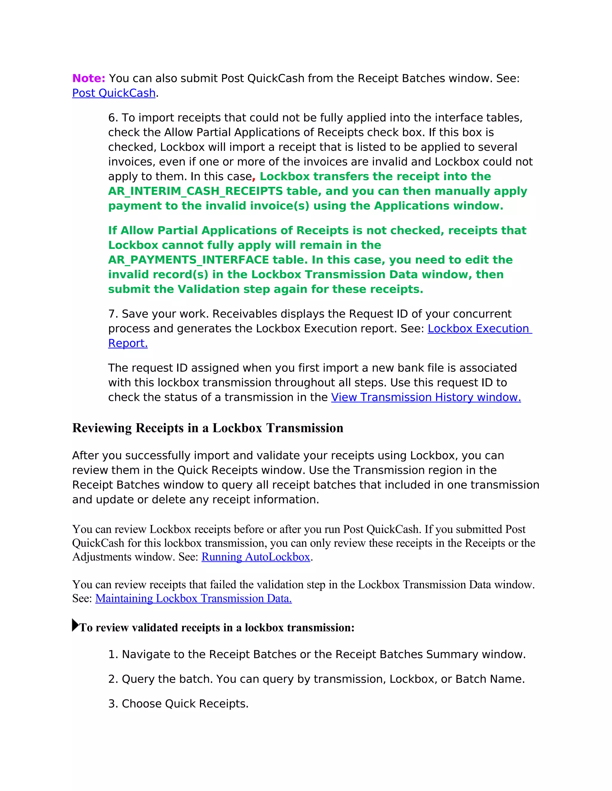 Note: You can also submit Post QuickCash from the Receipt Batches window. See:
Post QuickCash.

       6. To import receipts that could not be fully applied into the interface tables,
       check the Allow Partial Applications of Receipts check box. If this box is
       checked, Lockbox will import a receipt that is listed to be applied to several
       invoices, even if one or more of the invoices are invalid and Lockbox could not
       apply to them. In this case, Lockbox transfers the receipt into the
       AR_INTERIM_CASH_RECEIPTS table, and you can then manually apply
       payment to the invalid invoice(s) using the Applications window.

       If Allow Partial Applications of Receipts is not checked, receipts that
       Lockbox cannot fully apply will remain in the
       AR_PAYMENTS_INTERFACE table. In this case, you need to edit the
       invalid record(s) in the Lockbox Transmission Data window, then
       submit the Validation step again for these receipts.

       7. Save your work. Receivables displays the Request ID of your concurrent
       process and generates the Lockbox Execution report. See: Lockbox Execution
       Report.

       The request ID assigned when you first import a new bank file is associated
       with this lockbox transmission throughout all steps. Use this request ID to
       check the status of a transmission in the View Transmission History window.

Reviewing Receipts in a Lockbox Transmission

After you successfully import and validate your receipts using Lockbox, you can
review them in the Quick Receipts window. Use the Transmission region in the
Receipt Batches window to query all receipt batches that included in one transmission
and update or delete any receipt information.

You can review Lockbox receipts before or after you run Post QuickCash. If you submitted Post
QuickCash for this lockbox transmission, you can only review these receipts in the Receipts or the
Adjustments window. See: Running AutoLockbox.

You can review receipts that failed the validation step in the Lockbox Transmission Data window.
See: Maintaining Lockbox Transmission Data.

 To review validated receipts in a lockbox transmission:

       1. Navigate to the Receipt Batches or the Receipt Batches Summary window.

       2. Query the batch. You can query by transmission, Lockbox, or Batch Name.

       3. Choose Quick Receipts.
 