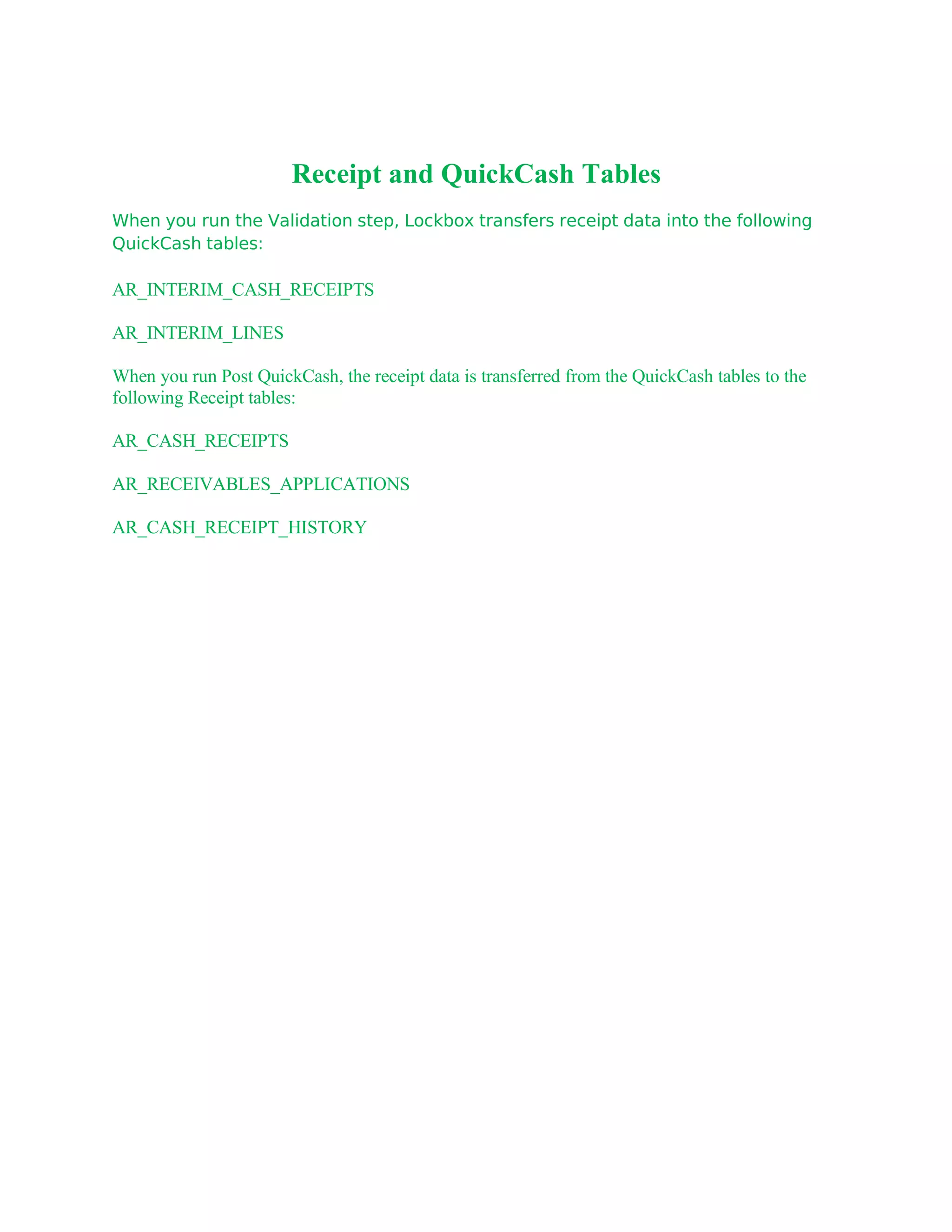 Receipt and QuickCash Tables
When you run the Validation step, Lockbox transfers receipt data into the following
QuickCash tables:

AR_INTERIM_CASH_RECEIPTS

AR_INTERIM_LINES

When you run Post QuickCash, the receipt data is transferred from the QuickCash tables to the
following Receipt tables:

AR_CASH_RECEIPTS

AR_RECEIVABLES_APPLICATIONS

AR_CASH_RECEIPT_HISTORY
 