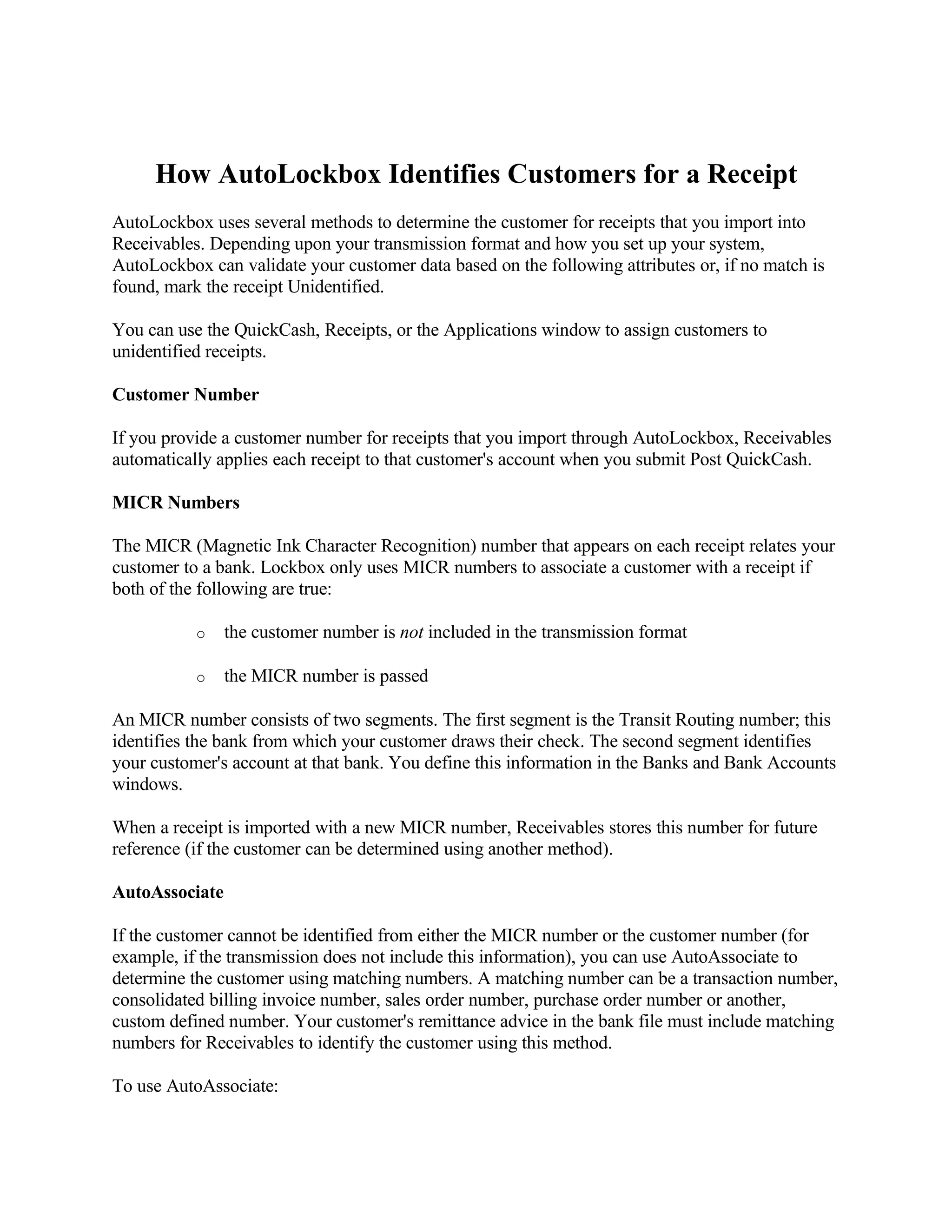 How AutoLockbox Identifies Customers for a Receipt
AutoLockbox uses several methods to determine the customer for receipts that you import into
Receivables. Depending upon your transmission format and how you set up your system,
AutoLockbox can validate your customer data based on the following attributes or, if no match is
found, mark the receipt Unidentified.

You can use the QuickCash, Receipts, or the Applications window to assign customers to
unidentified receipts.

Customer Number

If you provide a customer number for receipts that you import through AutoLockbox, Receivables
automatically applies each receipt to that customer's account when you submit Post QuickCash.

MICR Numbers

The MICR (Magnetic Ink Character Recognition) number that appears on each receipt relates your
customer to a bank. Lockbox only uses MICR numbers to associate a customer with a receipt if
both of the following are true:

           o    the customer number is not included in the transmission format

           o    the MICR number is passed

An MICR number consists of two segments. The first segment is the Transit Routing number; this
identifies the bank from which your customer draws their check. The second segment identifies
your customer's account at that bank. You define this information in the Banks and Bank Accounts
windows.

When a receipt is imported with a new MICR number, Receivables stores this number for future
reference (if the customer can be determined using another method).

AutoAssociate

If the customer cannot be identified from either the MICR number or the customer number (for
example, if the transmission does not include this information), you can use AutoAssociate to
determine the customer using matching numbers. A matching number can be a transaction number,
consolidated billing invoice number, sales order number, purchase order number or another,
custom defined number. Your customer's remittance advice in the bank file must include matching
numbers for Receivables to identify the customer using this method.

To use AutoAssociate:
 