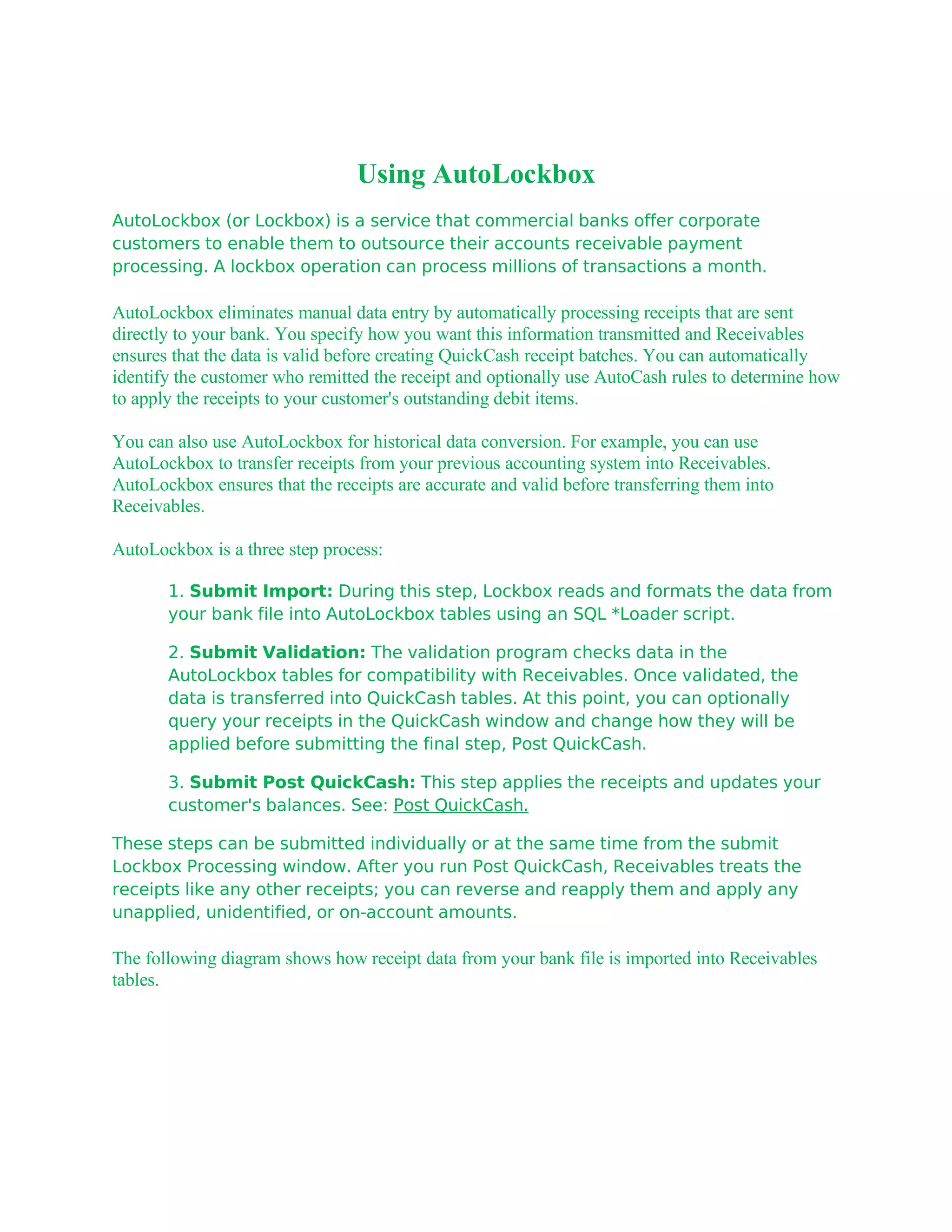 Using AutoLockbox
AutoLockbox (or Lockbox) is a service that commercial banks offer corporate
customers to enable them to outsource their accounts receivable payment
processing. A lockbox operation can process millions of transactions a month.

AutoLockbox eliminates manual data entry by automatically processing receipts that are sent
directly to your bank. You specify how you want this information transmitted and Receivables
ensures that the data is valid before creating QuickCash receipt batches. You can automatically
identify the customer who remitted the receipt and optionally use AutoCash rules to determine how
to apply the receipts to your customer's outstanding debit items.

You can also use AutoLockbox for historical data conversion. For example, you can use
AutoLockbox to transfer receipts from your previous accounting system into Receivables.
AutoLockbox ensures that the receipts are accurate and valid before transferring them into
Receivables.

AutoLockbox is a three step process:

       1. Submit Import: During this step, Lockbox reads and formats the data from
       your bank file into AutoLockbox tables using an SQL *Loader script.

       2. Submit Validation: The validation program checks data in the
       AutoLockbox tables for compatibility with Receivables. Once validated, the
       data is transferred into QuickCash tables. At this point, you can optionally
       query your receipts in the QuickCash window and change how they will be
       applied before submitting the final step, Post QuickCash.

       3. Submit Post QuickCash: This step applies the receipts and updates your
       customer's balances. See: Post QuickCash.

These steps can be submitted individually or at the same time from the submit
Lockbox Processing window. After you run Post QuickCash, Receivables treats the
receipts like any other receipts; you can reverse and reapply them and apply any
unapplied, unidentified, or on-account amounts.

The following diagram shows how receipt data from your bank file is imported into Receivables
tables.
 