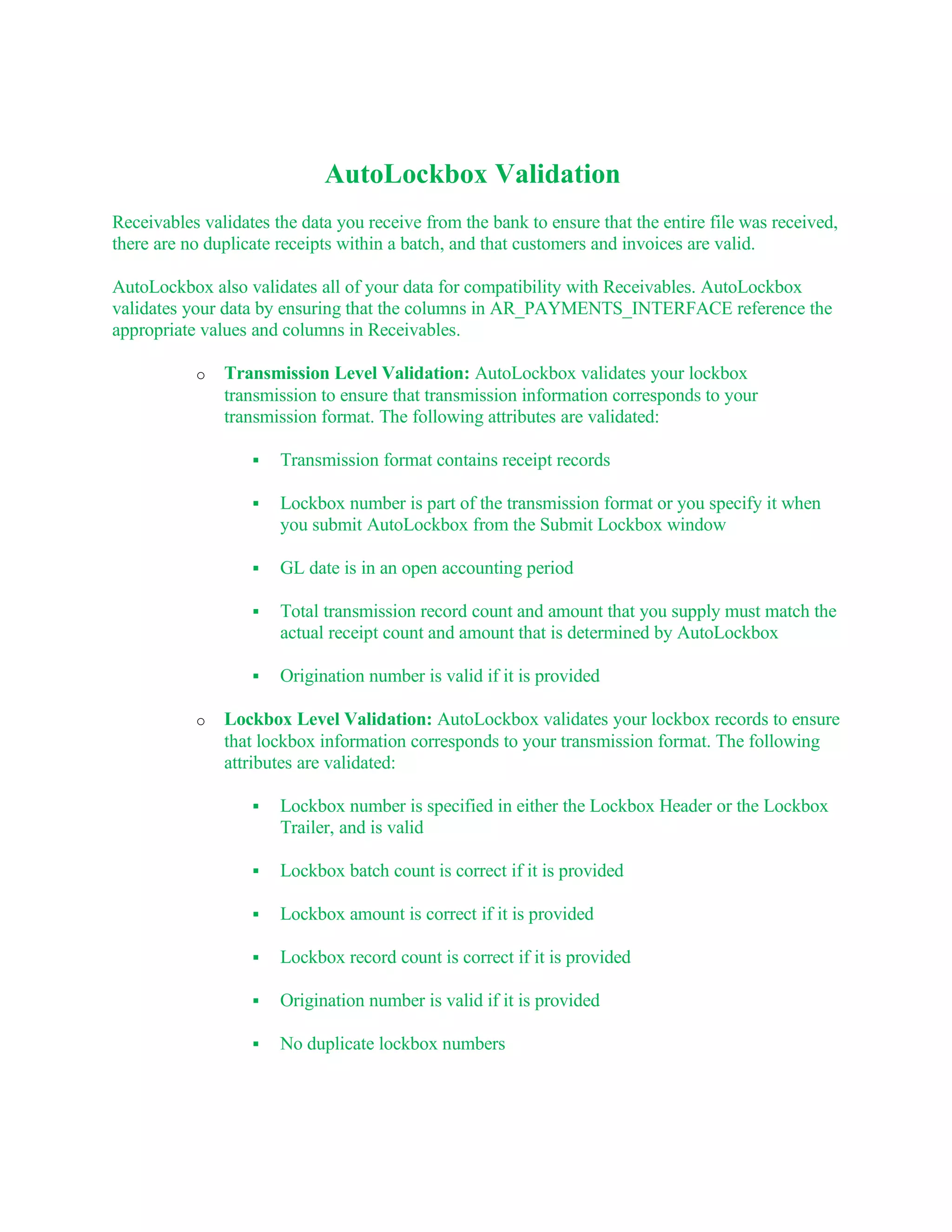 AutoLockbox Validation
Receivables validates the data you receive from the bank to ensure that the entire file was received,
there are no duplicate receipts within a batch, and that customers and invoices are valid.

AutoLockbox also validates all of your data for compatibility with Receivables. AutoLockbox
validates your data by ensuring that the columns in AR_PAYMENTS_INTERFACE reference the
appropriate values and columns in Receivables.

           o   Transmission Level Validation: AutoLockbox validates your lockbox
               transmission to ensure that transmission information corresponds to your
               transmission format. The following attributes are validated:

                      Transmission format contains receipt records

                      Lockbox number is part of the transmission format or you specify it when
                       you submit AutoLockbox from the Submit Lockbox window

                      GL date is in an open accounting period

                      Total transmission record count and amount that you supply must match the
                       actual receipt count and amount that is determined by AutoLockbox

                      Origination number is valid if it is provided

           o   Lockbox Level Validation: AutoLockbox validates your lockbox records to ensure
               that lockbox information corresponds to your transmission format. The following
               attributes are validated:

                      Lockbox number is specified in either the Lockbox Header or the Lockbox
                       Trailer, and is valid

                      Lockbox batch count is correct if it is provided

                      Lockbox amount is correct if it is provided

                      Lockbox record count is correct if it is provided

                      Origination number is valid if it is provided

                      No duplicate lockbox numbers
 