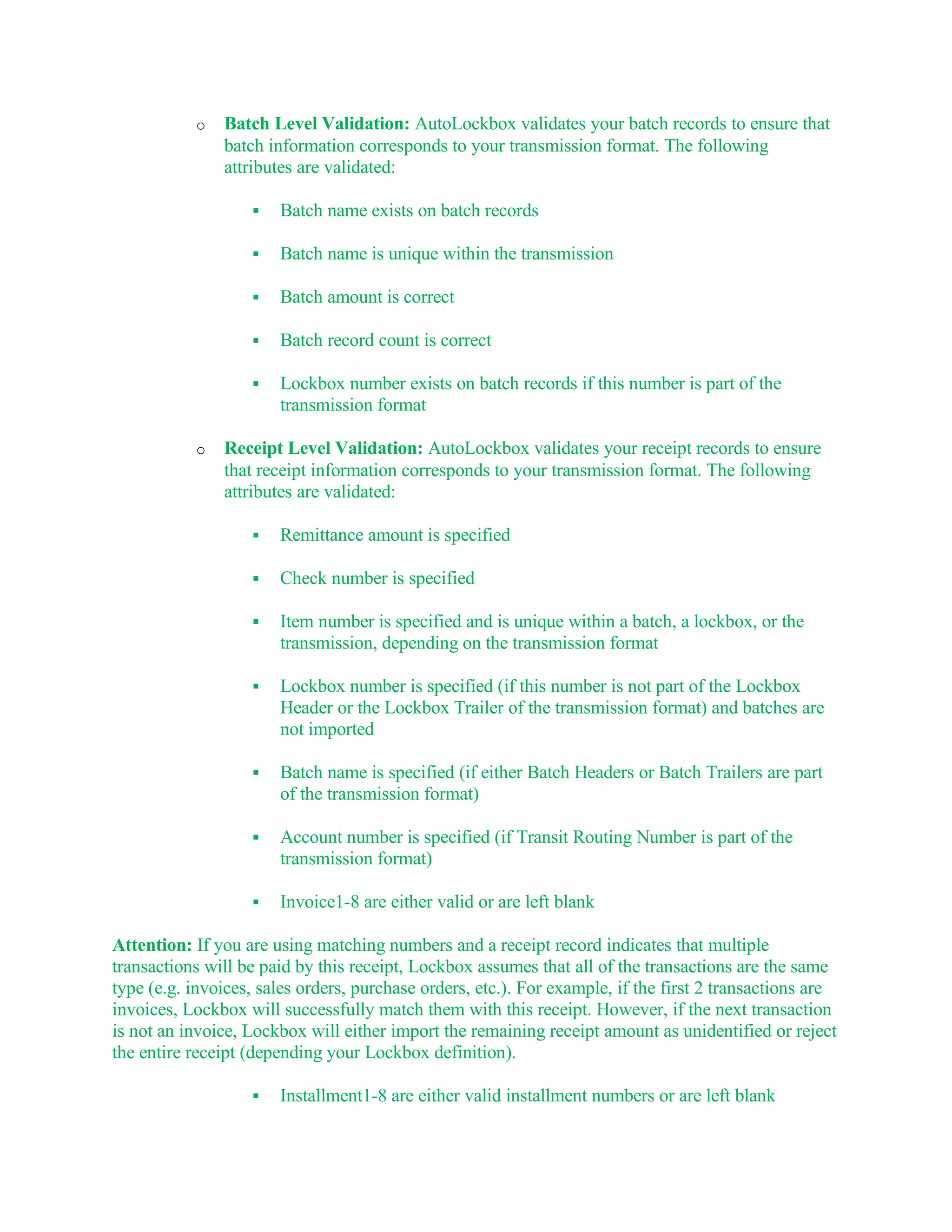 o   Batch Level Validation: AutoLockbox validates your batch records to ensure that
               batch information corresponds to your transmission format. The following
               attributes are validated:

                      Batch name exists on batch records

                      Batch name is unique within the transmission

                      Batch amount is correct

                      Batch record count is correct

                      Lockbox number exists on batch records if this number is part of the
                       transmission format

           o   Receipt Level Validation: AutoLockbox validates your receipt records to ensure
               that receipt information corresponds to your transmission format. The following
               attributes are validated:

                      Remittance amount is specified

                      Check number is specified

                      Item number is specified and is unique within a batch, a lockbox, or the
                       transmission, depending on the transmission format

                      Lockbox number is specified (if this number is not part of the Lockbox
                       Header or the Lockbox Trailer of the transmission format) and batches are
                       not imported

                      Batch name is specified (if either Batch Headers or Batch Trailers are part
                       of the transmission format)

                      Account number is specified (if Transit Routing Number is part of the
                       transmission format)

                      Invoice1-8 are either valid or are left blank

Attention: If you are using matching numbers and a receipt record indicates that multiple
transactions will be paid by this receipt, Lockbox assumes that all of the transactions are the same
type (e.g. invoices, sales orders, purchase orders, etc.). For example, if the first 2 transactions are
invoices, Lockbox will successfully match them with this receipt. However, if the next transaction
is not an invoice, Lockbox will either import the remaining receipt amount as unidentified or reject
the entire receipt (depending your Lockbox definition).

                      Installment1-8 are either valid installment numbers or are left blank
 