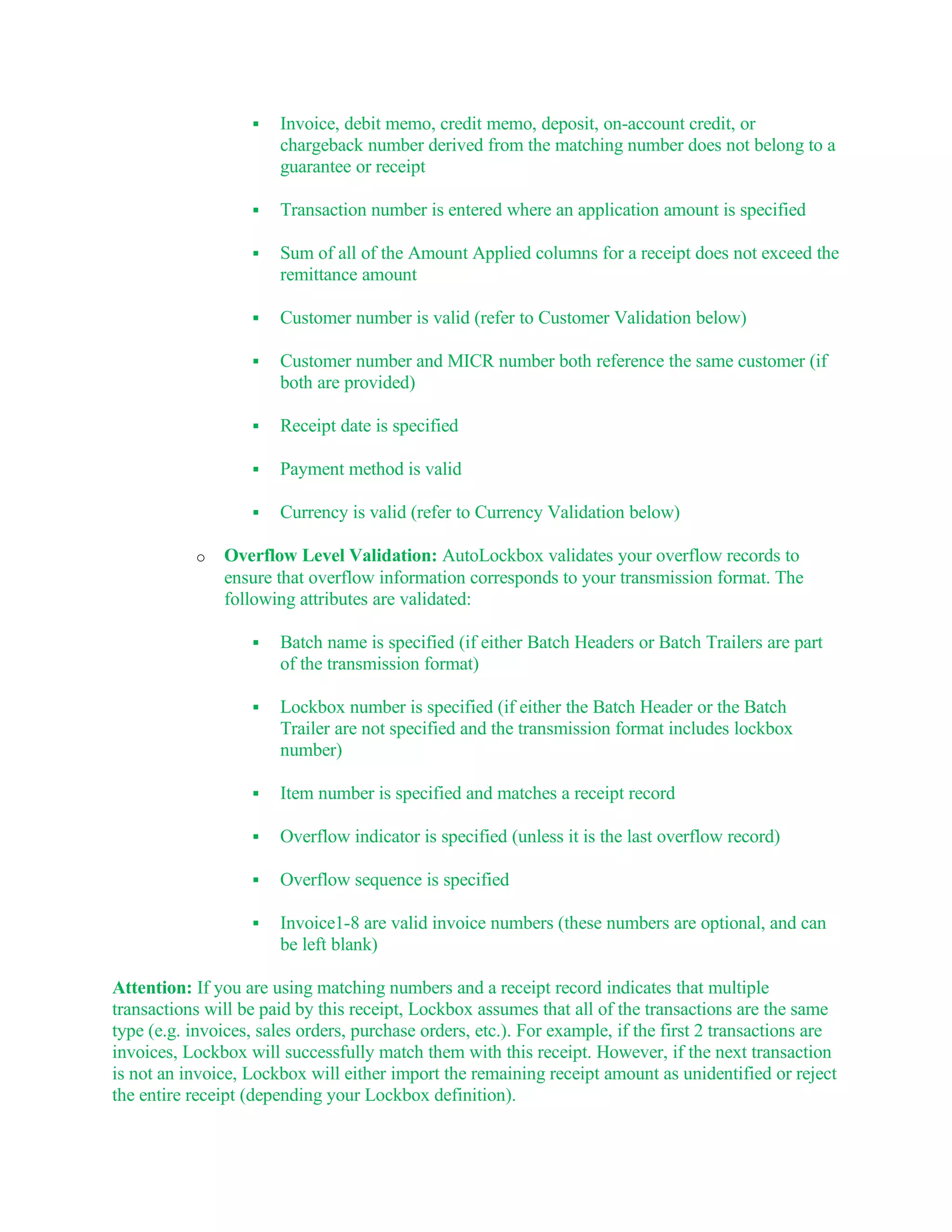    Invoice, debit memo, credit memo, deposit, on-account credit, or
                       chargeback number derived from the matching number does not belong to a
                       guarantee or receipt

                      Transaction number is entered where an application amount is specified

                      Sum of all of the Amount Applied columns for a receipt does not exceed the
                       remittance amount

                      Customer number is valid (refer to Customer Validation below)

                      Customer number and MICR number both reference the same customer (if
                       both are provided)

                      Receipt date is specified

                      Payment method is valid

                      Currency is valid (refer to Currency Validation below)

           o   Overflow Level Validation: AutoLockbox validates your overflow records to
               ensure that overflow information corresponds to your transmission format. The
               following attributes are validated:

                      Batch name is specified (if either Batch Headers or Batch Trailers are part
                       of the transmission format)

                      Lockbox number is specified (if either the Batch Header or the Batch
                       Trailer are not specified and the transmission format includes lockbox
                       number)

                      Item number is specified and matches a receipt record

                      Overflow indicator is specified (unless it is the last overflow record)

                      Overflow sequence is specified

                      Invoice1-8 are valid invoice numbers (these numbers are optional, and can
                       be left blank)

Attention: If you are using matching numbers and a receipt record indicates that multiple
transactions will be paid by this receipt, Lockbox assumes that all of the transactions are the same
type (e.g. invoices, sales orders, purchase orders, etc.). For example, if the first 2 transactions are
invoices, Lockbox will successfully match them with this receipt. However, if the next transaction
is not an invoice, Lockbox will either import the remaining receipt amount as unidentified or reject
the entire receipt (depending your Lockbox definition).
 